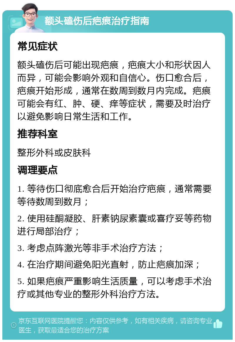 额头磕伤后疤痕治疗指南 常见症状 额头磕伤后可能出现疤痕，疤痕大小和形状因人而异，可能会影响外观和自信心。伤口愈合后，疤痕开始形成，通常在数周到数月内完成。疤痕可能会有红、肿、硬、痒等症状，需要及时治疗以避免影响日常生活和工作。 推荐科室 整形外科或皮肤科 调理要点 1. 等待伤口彻底愈合后开始治疗疤痕，通常需要等待数周到数月； 2. 使用硅酮凝胶、肝素钠尿素囊或喜疗妥等药物进行局部治疗； 3. 考虑点阵激光等非手术治疗方法； 4. 在治疗期间避免阳光直射，防止疤痕加深； 5. 如果疤痕严重影响生活质量，可以考虑手术治疗或其他专业的整形外科治疗方法。