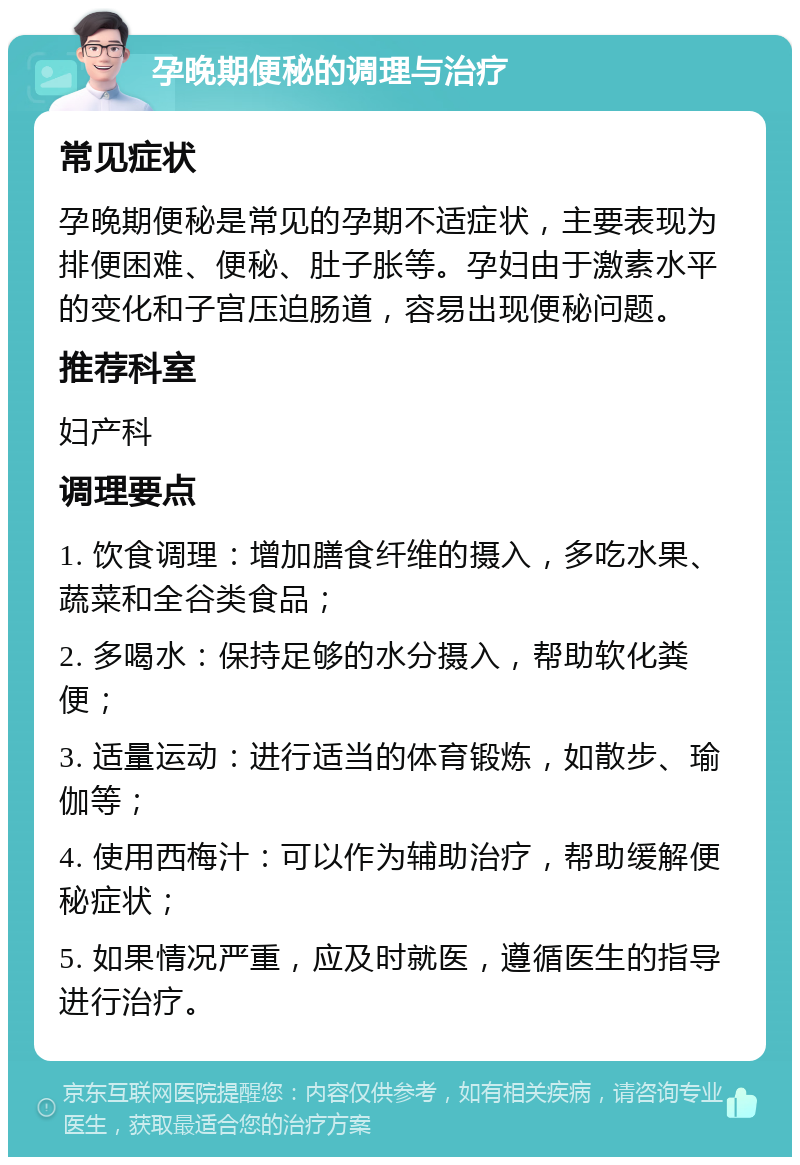 孕晚期便秘的调理与治疗 常见症状 孕晚期便秘是常见的孕期不适症状，主要表现为排便困难、便秘、肚子胀等。孕妇由于激素水平的变化和子宫压迫肠道，容易出现便秘问题。 推荐科室 妇产科 调理要点 1. 饮食调理：增加膳食纤维的摄入，多吃水果、蔬菜和全谷类食品； 2. 多喝水：保持足够的水分摄入，帮助软化粪便； 3. 适量运动：进行适当的体育锻炼，如散步、瑜伽等； 4. 使用西梅汁：可以作为辅助治疗，帮助缓解便秘症状； 5. 如果情况严重，应及时就医，遵循医生的指导进行治疗。