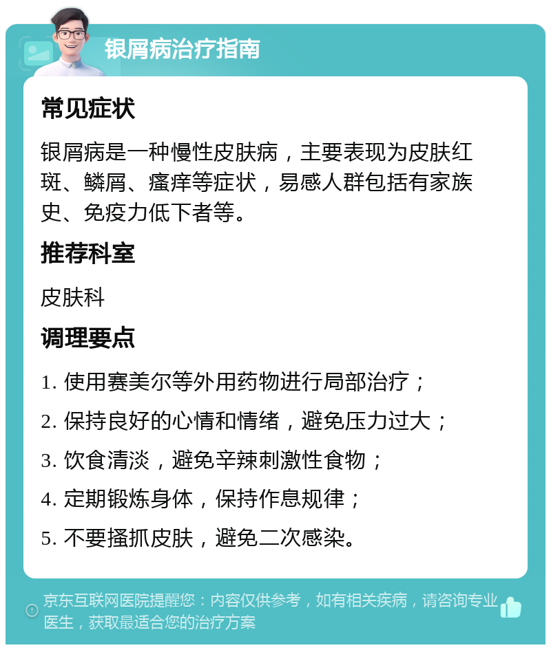 银屑病治疗指南 常见症状 银屑病是一种慢性皮肤病，主要表现为皮肤红斑、鳞屑、瘙痒等症状，易感人群包括有家族史、免疫力低下者等。 推荐科室 皮肤科 调理要点 1. 使用赛美尔等外用药物进行局部治疗； 2. 保持良好的心情和情绪，避免压力过大； 3. 饮食清淡，避免辛辣刺激性食物； 4. 定期锻炼身体，保持作息规律； 5. 不要搔抓皮肤，避免二次感染。