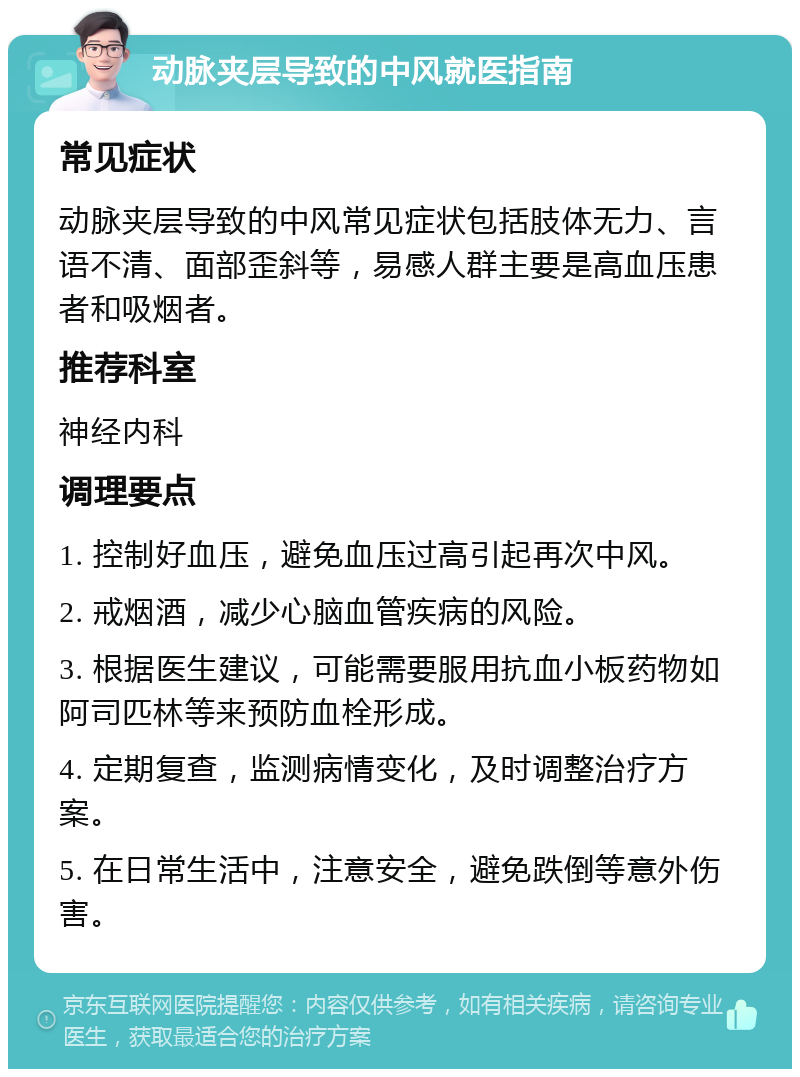 动脉夹层导致的中风就医指南 常见症状 动脉夹层导致的中风常见症状包括肢体无力、言语不清、面部歪斜等，易感人群主要是高血压患者和吸烟者。 推荐科室 神经内科 调理要点 1. 控制好血压，避免血压过高引起再次中风。 2. 戒烟酒，减少心脑血管疾病的风险。 3. 根据医生建议，可能需要服用抗血小板药物如阿司匹林等来预防血栓形成。 4. 定期复查，监测病情变化，及时调整治疗方案。 5. 在日常生活中，注意安全，避免跌倒等意外伤害。