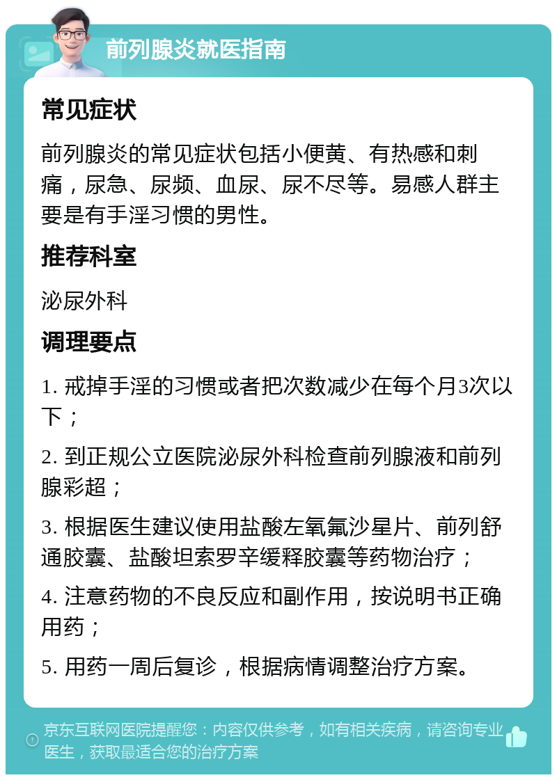 前列腺炎就医指南 常见症状 前列腺炎的常见症状包括小便黄、有热感和刺痛，尿急、尿频、血尿、尿不尽等。易感人群主要是有手淫习惯的男性。 推荐科室 泌尿外科 调理要点 1. 戒掉手淫的习惯或者把次数减少在每个月3次以下； 2. 到正规公立医院泌尿外科检查前列腺液和前列腺彩超； 3. 根据医生建议使用盐酸左氧氟沙星片、前列舒通胶囊、盐酸坦索罗辛缓释胶囊等药物治疗； 4. 注意药物的不良反应和副作用，按说明书正确用药； 5. 用药一周后复诊，根据病情调整治疗方案。