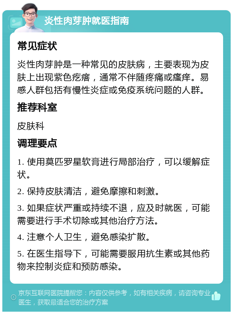 炎性肉芽肿就医指南 常见症状 炎性肉芽肿是一种常见的皮肤病，主要表现为皮肤上出现紫色疙瘩，通常不伴随疼痛或瘙痒。易感人群包括有慢性炎症或免疫系统问题的人群。 推荐科室 皮肤科 调理要点 1. 使用莫匹罗星软膏进行局部治疗，可以缓解症状。 2. 保持皮肤清洁，避免摩擦和刺激。 3. 如果症状严重或持续不退，应及时就医，可能需要进行手术切除或其他治疗方法。 4. 注意个人卫生，避免感染扩散。 5. 在医生指导下，可能需要服用抗生素或其他药物来控制炎症和预防感染。