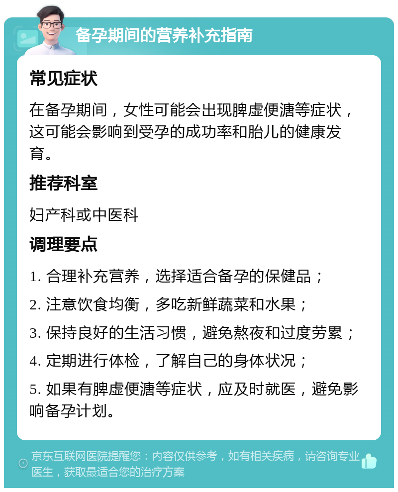 备孕期间的营养补充指南 常见症状 在备孕期间，女性可能会出现脾虚便溏等症状，这可能会影响到受孕的成功率和胎儿的健康发育。 推荐科室 妇产科或中医科 调理要点 1. 合理补充营养，选择适合备孕的保健品； 2. 注意饮食均衡，多吃新鲜蔬菜和水果； 3. 保持良好的生活习惯，避免熬夜和过度劳累； 4. 定期进行体检，了解自己的身体状况； 5. 如果有脾虚便溏等症状，应及时就医，避免影响备孕计划。