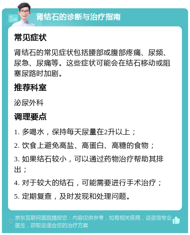 肾结石的诊断与治疗指南 常见症状 肾结石的常见症状包括腰部或腹部疼痛、尿频、尿急、尿痛等。这些症状可能会在结石移动或阻塞尿路时加剧。 推荐科室 泌尿外科 调理要点 1. 多喝水，保持每天尿量在2升以上； 2. 饮食上避免高盐、高蛋白、高糖的食物； 3. 如果结石较小，可以通过药物治疗帮助其排出； 4. 对于较大的结石，可能需要进行手术治疗； 5. 定期复查，及时发现和处理问题。