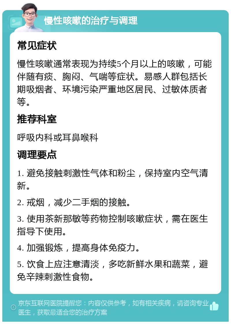 慢性咳嗽的治疗与调理 常见症状 慢性咳嗽通常表现为持续5个月以上的咳嗽，可能伴随有痰、胸闷、气喘等症状。易感人群包括长期吸烟者、环境污染严重地区居民、过敏体质者等。 推荐科室 呼吸内科或耳鼻喉科 调理要点 1. 避免接触刺激性气体和粉尘，保持室内空气清新。 2. 戒烟，减少二手烟的接触。 3. 使用茶新那敏等药物控制咳嗽症状，需在医生指导下使用。 4. 加强锻炼，提高身体免疫力。 5. 饮食上应注意清淡，多吃新鲜水果和蔬菜，避免辛辣刺激性食物。