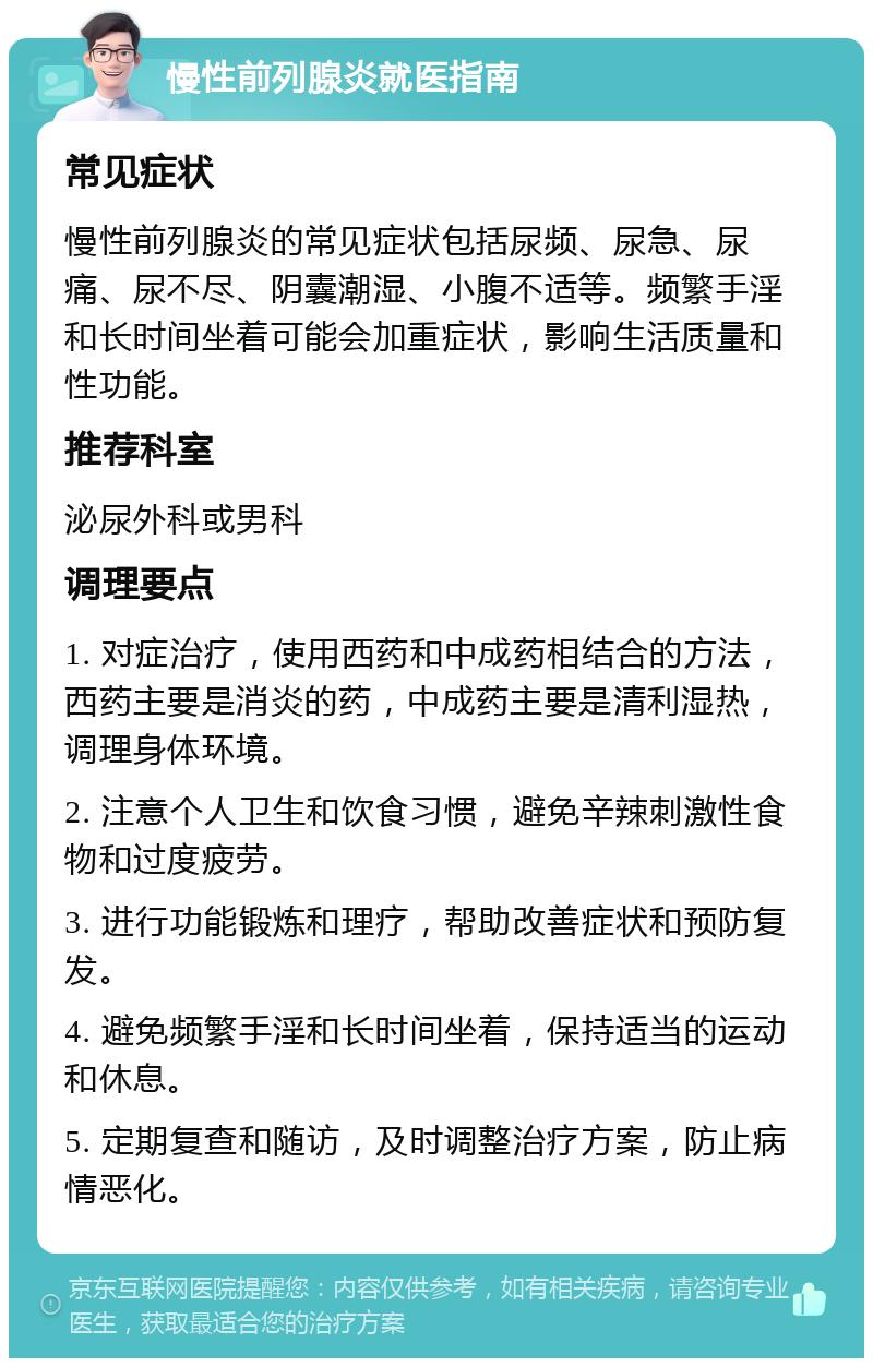 慢性前列腺炎就医指南 常见症状 慢性前列腺炎的常见症状包括尿频、尿急、尿痛、尿不尽、阴囊潮湿、小腹不适等。频繁手淫和长时间坐着可能会加重症状，影响生活质量和性功能。 推荐科室 泌尿外科或男科 调理要点 1. 对症治疗，使用西药和中成药相结合的方法，西药主要是消炎的药，中成药主要是清利湿热，调理身体环境。 2. 注意个人卫生和饮食习惯，避免辛辣刺激性食物和过度疲劳。 3. 进行功能锻炼和理疗，帮助改善症状和预防复发。 4. 避免频繁手淫和长时间坐着，保持适当的运动和休息。 5. 定期复查和随访，及时调整治疗方案，防止病情恶化。