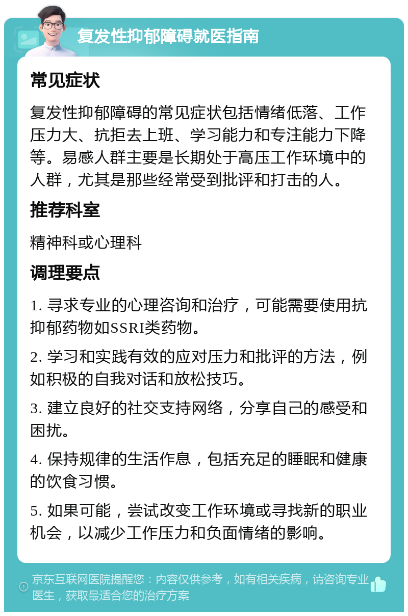 复发性抑郁障碍就医指南 常见症状 复发性抑郁障碍的常见症状包括情绪低落、工作压力大、抗拒去上班、学习能力和专注能力下降等。易感人群主要是长期处于高压工作环境中的人群，尤其是那些经常受到批评和打击的人。 推荐科室 精神科或心理科 调理要点 1. 寻求专业的心理咨询和治疗，可能需要使用抗抑郁药物如SSRI类药物。 2. 学习和实践有效的应对压力和批评的方法，例如积极的自我对话和放松技巧。 3. 建立良好的社交支持网络，分享自己的感受和困扰。 4. 保持规律的生活作息，包括充足的睡眠和健康的饮食习惯。 5. 如果可能，尝试改变工作环境或寻找新的职业机会，以减少工作压力和负面情绪的影响。