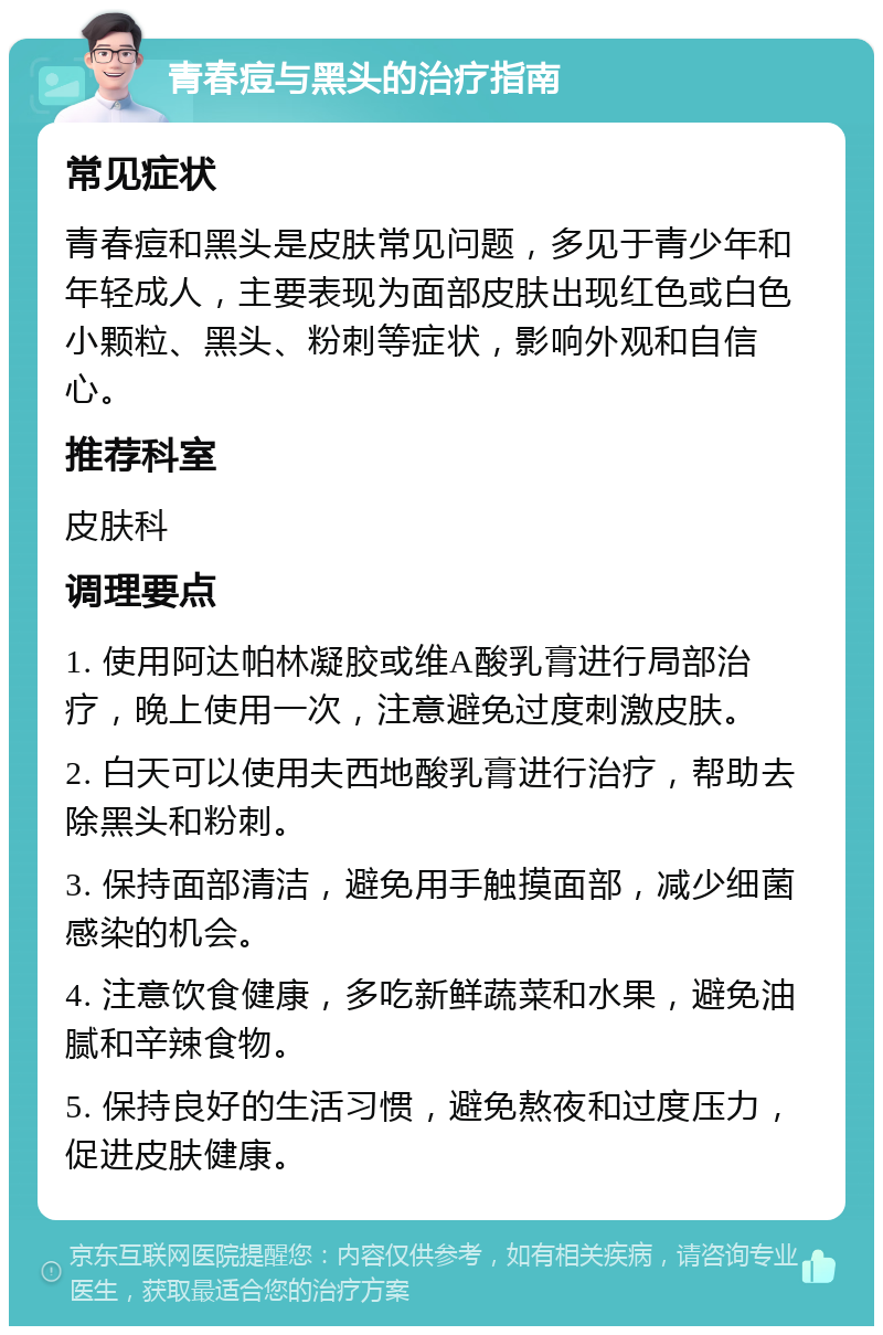 青春痘与黑头的治疗指南 常见症状 青春痘和黑头是皮肤常见问题，多见于青少年和年轻成人，主要表现为面部皮肤出现红色或白色小颗粒、黑头、粉刺等症状，影响外观和自信心。 推荐科室 皮肤科 调理要点 1. 使用阿达帕林凝胶或维A酸乳膏进行局部治疗，晚上使用一次，注意避免过度刺激皮肤。 2. 白天可以使用夫西地酸乳膏进行治疗，帮助去除黑头和粉刺。 3. 保持面部清洁，避免用手触摸面部，减少细菌感染的机会。 4. 注意饮食健康，多吃新鲜蔬菜和水果，避免油腻和辛辣食物。 5. 保持良好的生活习惯，避免熬夜和过度压力，促进皮肤健康。