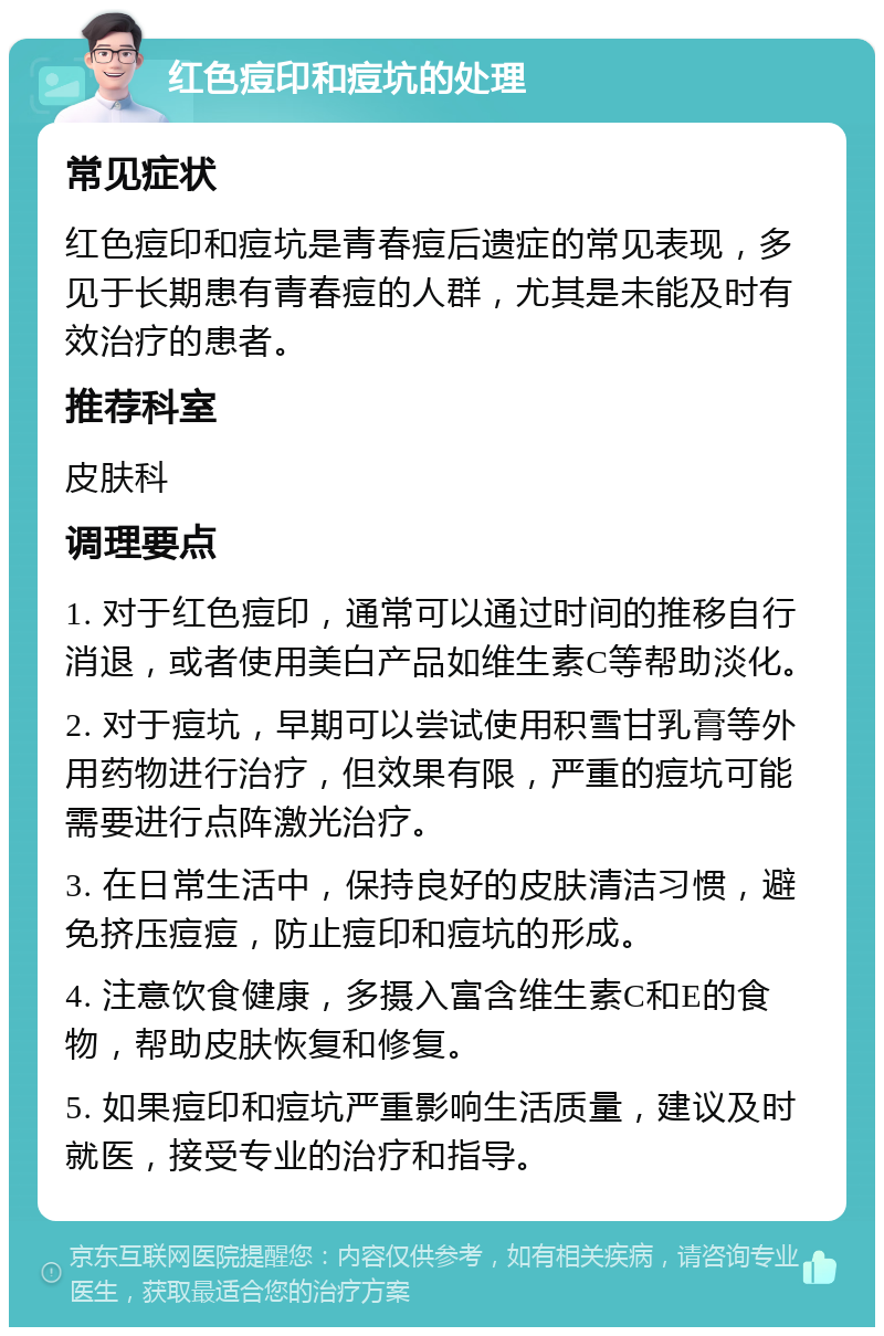 红色痘印和痘坑的处理 常见症状 红色痘印和痘坑是青春痘后遗症的常见表现，多见于长期患有青春痘的人群，尤其是未能及时有效治疗的患者。 推荐科室 皮肤科 调理要点 1. 对于红色痘印，通常可以通过时间的推移自行消退，或者使用美白产品如维生素C等帮助淡化。 2. 对于痘坑，早期可以尝试使用积雪甘乳膏等外用药物进行治疗，但效果有限，严重的痘坑可能需要进行点阵激光治疗。 3. 在日常生活中，保持良好的皮肤清洁习惯，避免挤压痘痘，防止痘印和痘坑的形成。 4. 注意饮食健康，多摄入富含维生素C和E的食物，帮助皮肤恢复和修复。 5. 如果痘印和痘坑严重影响生活质量，建议及时就医，接受专业的治疗和指导。