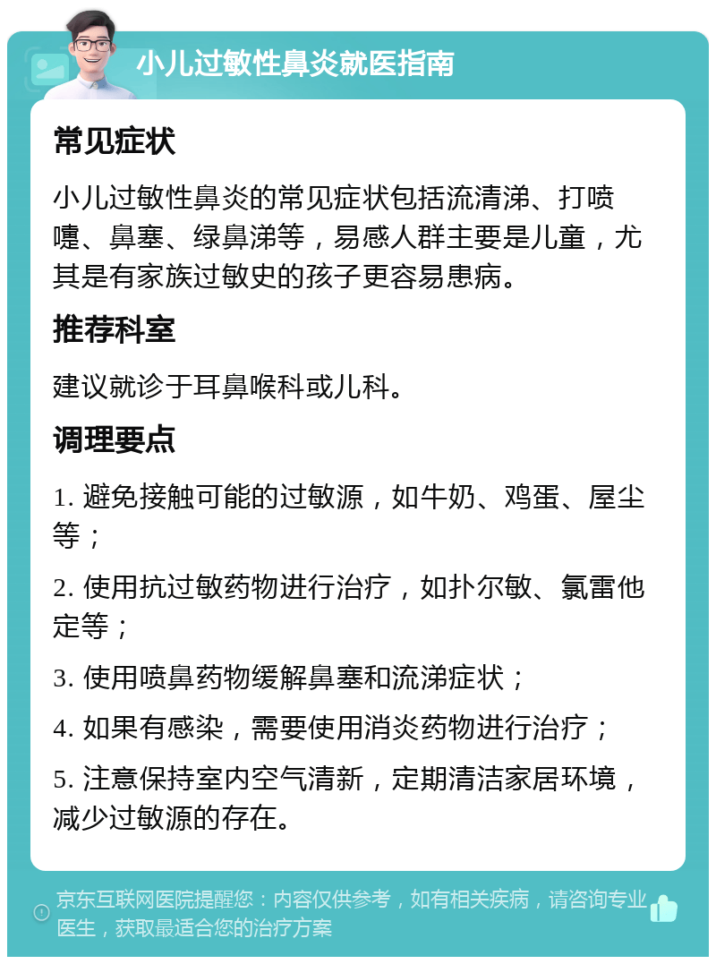 小儿过敏性鼻炎就医指南 常见症状 小儿过敏性鼻炎的常见症状包括流清涕、打喷嚏、鼻塞、绿鼻涕等，易感人群主要是儿童，尤其是有家族过敏史的孩子更容易患病。 推荐科室 建议就诊于耳鼻喉科或儿科。 调理要点 1. 避免接触可能的过敏源，如牛奶、鸡蛋、屋尘等； 2. 使用抗过敏药物进行治疗，如扑尔敏、氯雷他定等； 3. 使用喷鼻药物缓解鼻塞和流涕症状； 4. 如果有感染，需要使用消炎药物进行治疗； 5. 注意保持室内空气清新，定期清洁家居环境，减少过敏源的存在。