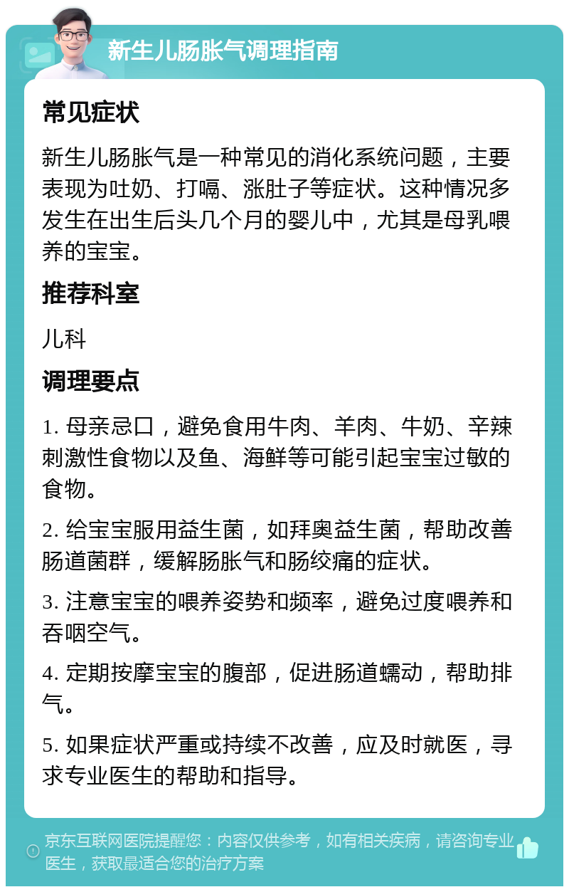 新生儿肠胀气调理指南 常见症状 新生儿肠胀气是一种常见的消化系统问题，主要表现为吐奶、打嗝、涨肚子等症状。这种情况多发生在出生后头几个月的婴儿中，尤其是母乳喂养的宝宝。 推荐科室 儿科 调理要点 1. 母亲忌口，避免食用牛肉、羊肉、牛奶、辛辣刺激性食物以及鱼、海鲜等可能引起宝宝过敏的食物。 2. 给宝宝服用益生菌，如拜奥益生菌，帮助改善肠道菌群，缓解肠胀气和肠绞痛的症状。 3. 注意宝宝的喂养姿势和频率，避免过度喂养和吞咽空气。 4. 定期按摩宝宝的腹部，促进肠道蠕动，帮助排气。 5. 如果症状严重或持续不改善，应及时就医，寻求专业医生的帮助和指导。