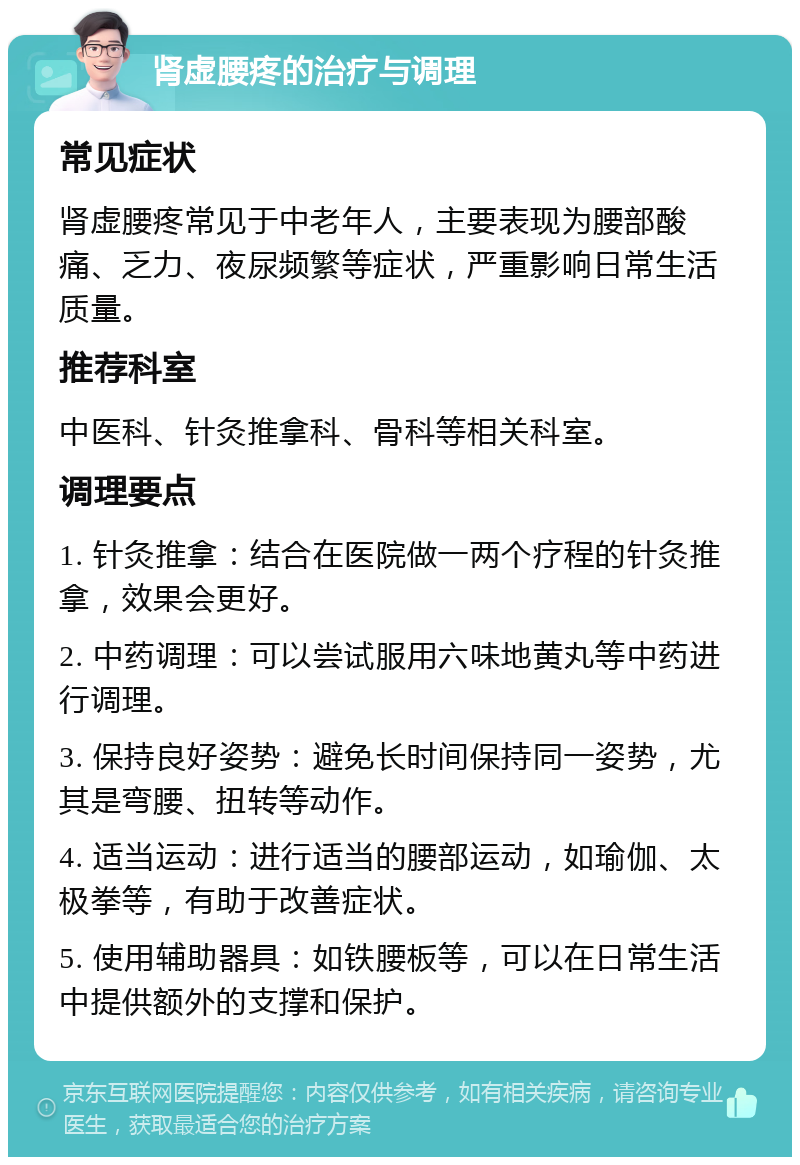 肾虚腰疼的治疗与调理 常见症状 肾虚腰疼常见于中老年人，主要表现为腰部酸痛、乏力、夜尿频繁等症状，严重影响日常生活质量。 推荐科室 中医科、针灸推拿科、骨科等相关科室。 调理要点 1. 针灸推拿：结合在医院做一两个疗程的针灸推拿，效果会更好。 2. 中药调理：可以尝试服用六味地黄丸等中药进行调理。 3. 保持良好姿势：避免长时间保持同一姿势，尤其是弯腰、扭转等动作。 4. 适当运动：进行适当的腰部运动，如瑜伽、太极拳等，有助于改善症状。 5. 使用辅助器具：如铁腰板等，可以在日常生活中提供额外的支撑和保护。