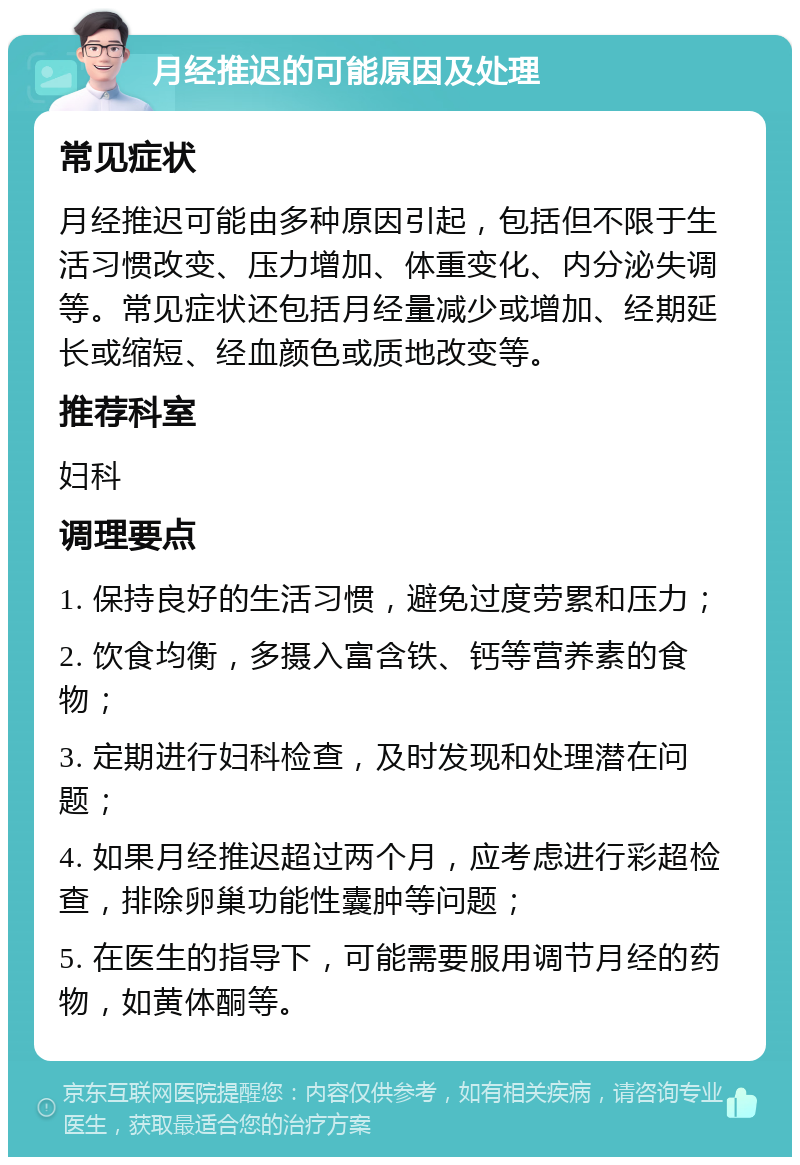 月经推迟的可能原因及处理 常见症状 月经推迟可能由多种原因引起，包括但不限于生活习惯改变、压力增加、体重变化、内分泌失调等。常见症状还包括月经量减少或增加、经期延长或缩短、经血颜色或质地改变等。 推荐科室 妇科 调理要点 1. 保持良好的生活习惯，避免过度劳累和压力； 2. 饮食均衡，多摄入富含铁、钙等营养素的食物； 3. 定期进行妇科检查，及时发现和处理潜在问题； 4. 如果月经推迟超过两个月，应考虑进行彩超检查，排除卵巢功能性囊肿等问题； 5. 在医生的指导下，可能需要服用调节月经的药物，如黄体酮等。