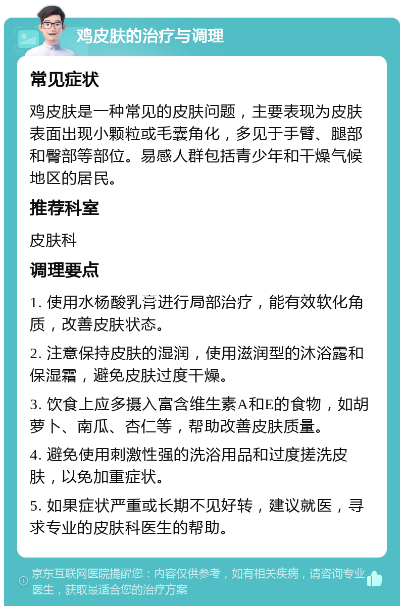 鸡皮肤的治疗与调理 常见症状 鸡皮肤是一种常见的皮肤问题，主要表现为皮肤表面出现小颗粒或毛囊角化，多见于手臂、腿部和臀部等部位。易感人群包括青少年和干燥气候地区的居民。 推荐科室 皮肤科 调理要点 1. 使用水杨酸乳膏进行局部治疗，能有效软化角质，改善皮肤状态。 2. 注意保持皮肤的湿润，使用滋润型的沐浴露和保湿霜，避免皮肤过度干燥。 3. 饮食上应多摄入富含维生素A和E的食物，如胡萝卜、南瓜、杏仁等，帮助改善皮肤质量。 4. 避免使用刺激性强的洗浴用品和过度搓洗皮肤，以免加重症状。 5. 如果症状严重或长期不见好转，建议就医，寻求专业的皮肤科医生的帮助。