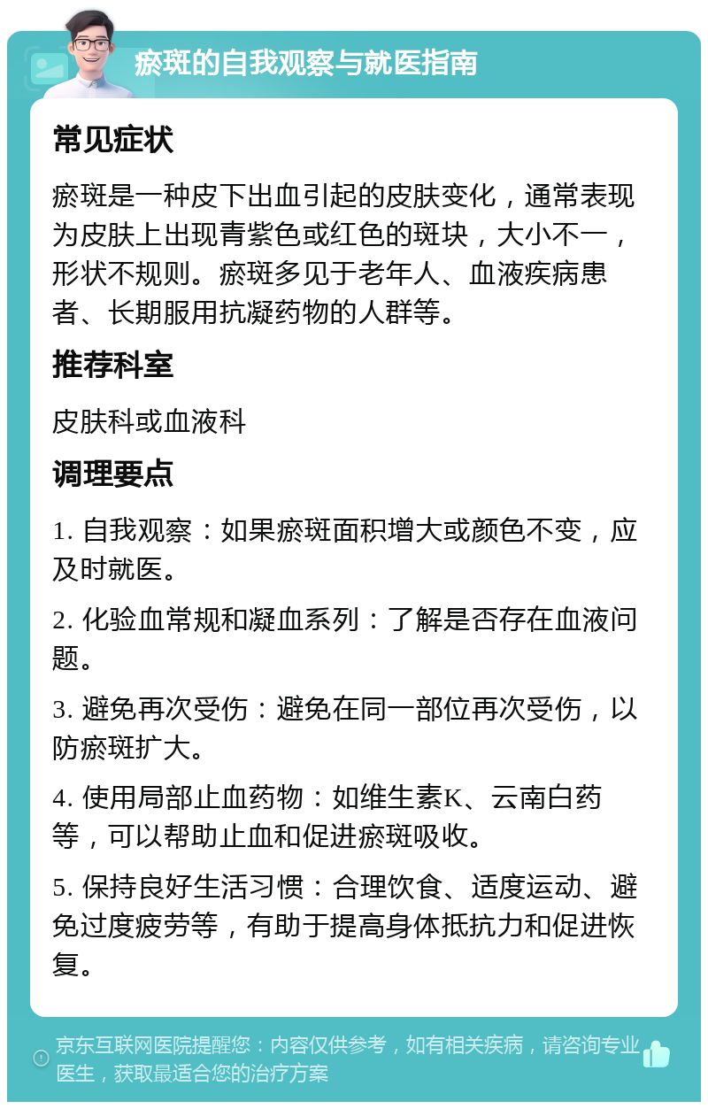 瘀斑的自我观察与就医指南 常见症状 瘀斑是一种皮下出血引起的皮肤变化，通常表现为皮肤上出现青紫色或红色的斑块，大小不一，形状不规则。瘀斑多见于老年人、血液疾病患者、长期服用抗凝药物的人群等。 推荐科室 皮肤科或血液科 调理要点 1. 自我观察：如果瘀斑面积增大或颜色不变，应及时就医。 2. 化验血常规和凝血系列：了解是否存在血液问题。 3. 避免再次受伤：避免在同一部位再次受伤，以防瘀斑扩大。 4. 使用局部止血药物：如维生素K、云南白药等，可以帮助止血和促进瘀斑吸收。 5. 保持良好生活习惯：合理饮食、适度运动、避免过度疲劳等，有助于提高身体抵抗力和促进恢复。