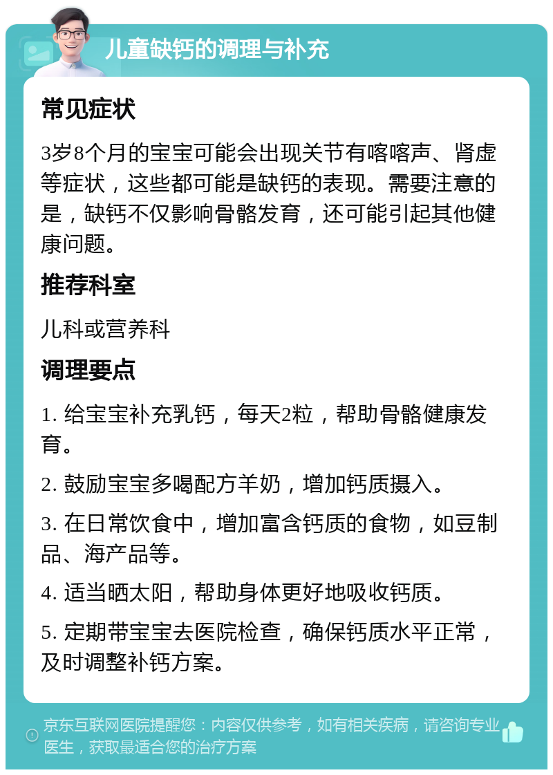 儿童缺钙的调理与补充 常见症状 3岁8个月的宝宝可能会出现关节有喀喀声、肾虚等症状，这些都可能是缺钙的表现。需要注意的是，缺钙不仅影响骨骼发育，还可能引起其他健康问题。 推荐科室 儿科或营养科 调理要点 1. 给宝宝补充乳钙，每天2粒，帮助骨骼健康发育。 2. 鼓励宝宝多喝配方羊奶，增加钙质摄入。 3. 在日常饮食中，增加富含钙质的食物，如豆制品、海产品等。 4. 适当晒太阳，帮助身体更好地吸收钙质。 5. 定期带宝宝去医院检查，确保钙质水平正常，及时调整补钙方案。