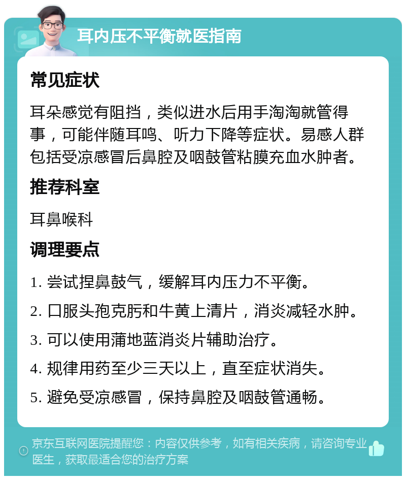 耳内压不平衡就医指南 常见症状 耳朵感觉有阻挡，类似进水后用手淘淘就管得事，可能伴随耳鸣、听力下降等症状。易感人群包括受凉感冒后鼻腔及咽鼓管粘膜充血水肿者。 推荐科室 耳鼻喉科 调理要点 1. 尝试捏鼻鼓气，缓解耳内压力不平衡。 2. 口服头孢克肟和牛黄上清片，消炎减轻水肿。 3. 可以使用蒲地蓝消炎片辅助治疗。 4. 规律用药至少三天以上，直至症状消失。 5. 避免受凉感冒，保持鼻腔及咽鼓管通畅。