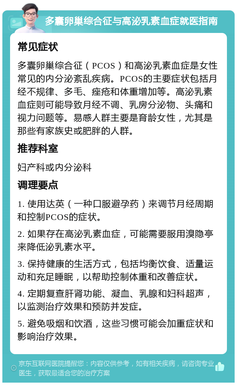 多囊卵巢综合征与高泌乳素血症就医指南 常见症状 多囊卵巢综合征（PCOS）和高泌乳素血症是女性常见的内分泌紊乱疾病。PCOS的主要症状包括月经不规律、多毛、痤疮和体重增加等。高泌乳素血症则可能导致月经不调、乳房分泌物、头痛和视力问题等。易感人群主要是育龄女性，尤其是那些有家族史或肥胖的人群。 推荐科室 妇产科或内分泌科 调理要点 1. 使用达英（一种口服避孕药）来调节月经周期和控制PCOS的症状。 2. 如果存在高泌乳素血症，可能需要服用溴隐亭来降低泌乳素水平。 3. 保持健康的生活方式，包括均衡饮食、适量运动和充足睡眠，以帮助控制体重和改善症状。 4. 定期复查肝肾功能、凝血、乳腺和妇科超声，以监测治疗效果和预防并发症。 5. 避免吸烟和饮酒，这些习惯可能会加重症状和影响治疗效果。