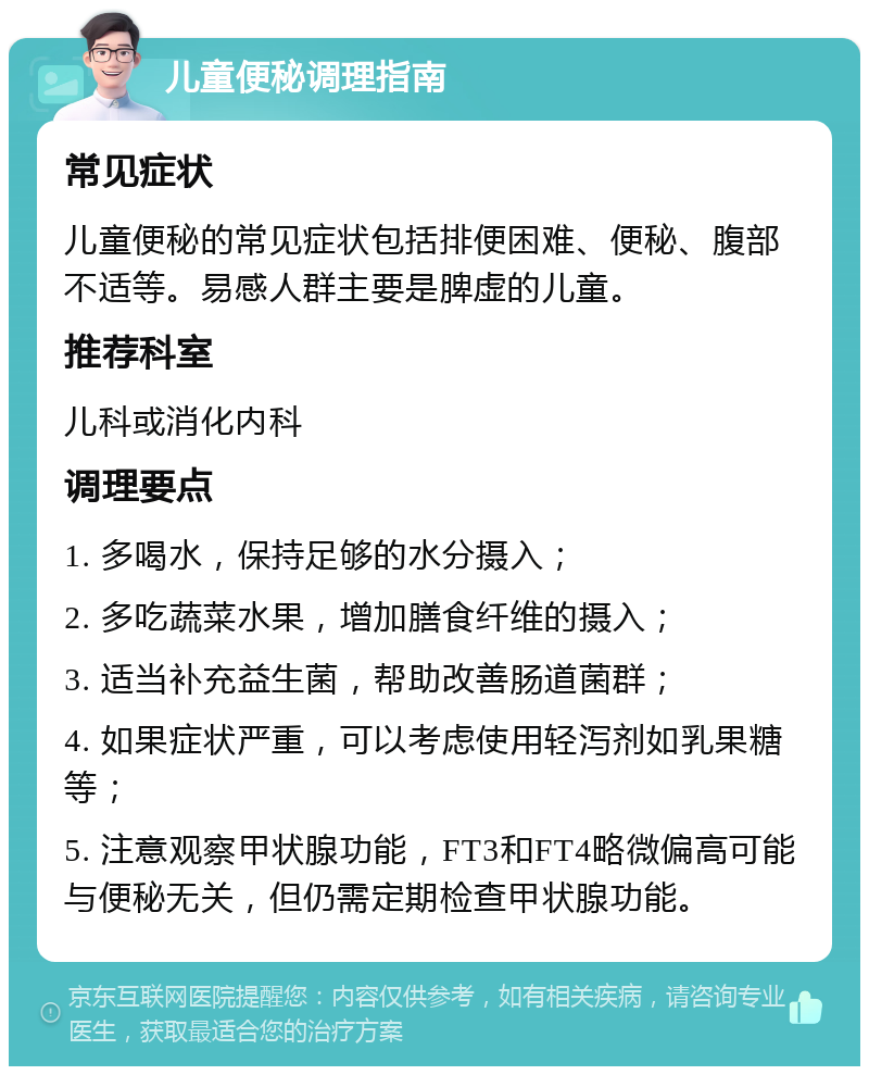 儿童便秘调理指南 常见症状 儿童便秘的常见症状包括排便困难、便秘、腹部不适等。易感人群主要是脾虚的儿童。 推荐科室 儿科或消化内科 调理要点 1. 多喝水，保持足够的水分摄入； 2. 多吃蔬菜水果，增加膳食纤维的摄入； 3. 适当补充益生菌，帮助改善肠道菌群； 4. 如果症状严重，可以考虑使用轻泻剂如乳果糖等； 5. 注意观察甲状腺功能，FT3和FT4略微偏高可能与便秘无关，但仍需定期检查甲状腺功能。