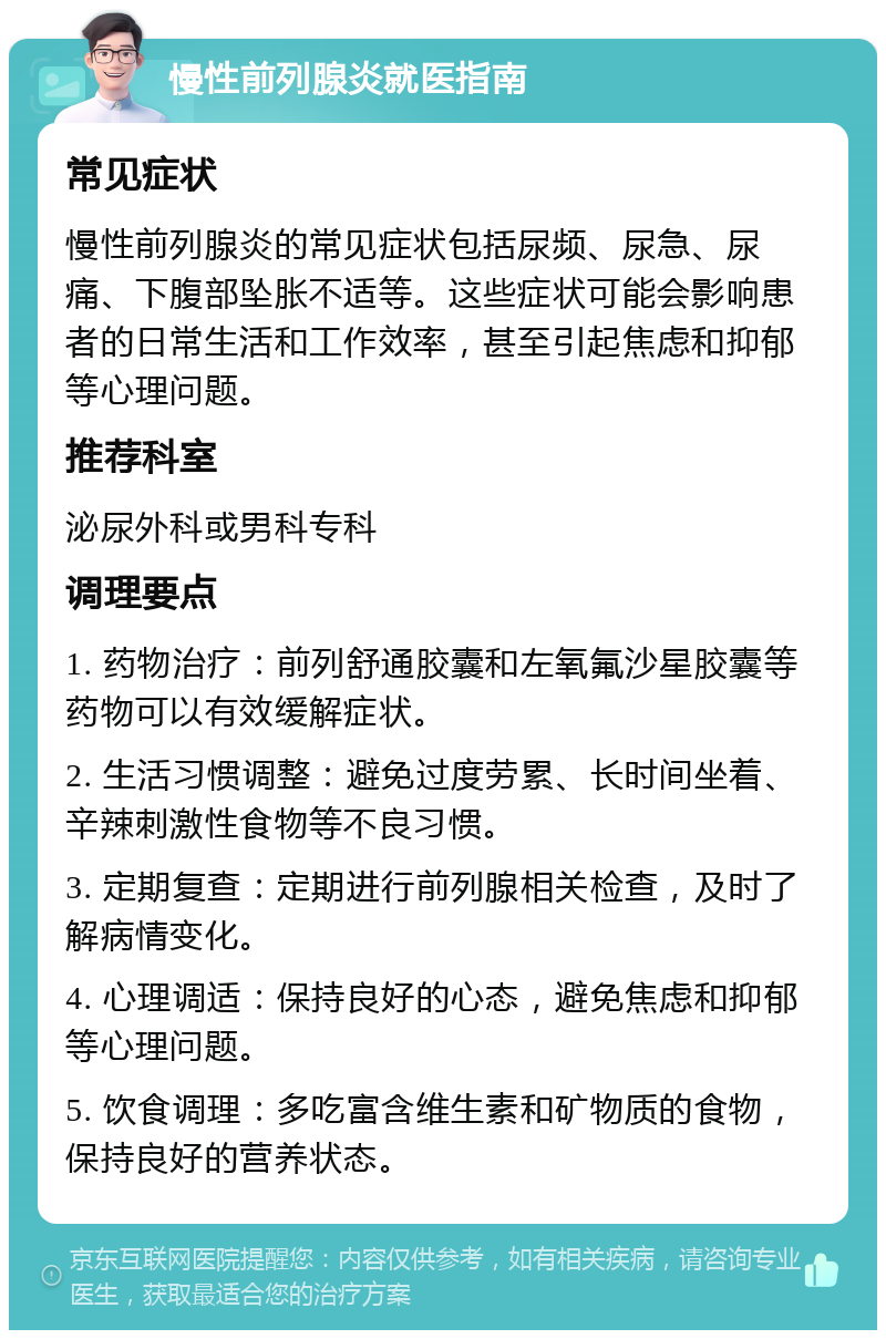 慢性前列腺炎就医指南 常见症状 慢性前列腺炎的常见症状包括尿频、尿急、尿痛、下腹部坠胀不适等。这些症状可能会影响患者的日常生活和工作效率，甚至引起焦虑和抑郁等心理问题。 推荐科室 泌尿外科或男科专科 调理要点 1. 药物治疗：前列舒通胶囊和左氧氟沙星胶囊等药物可以有效缓解症状。 2. 生活习惯调整：避免过度劳累、长时间坐着、辛辣刺激性食物等不良习惯。 3. 定期复查：定期进行前列腺相关检查，及时了解病情变化。 4. 心理调适：保持良好的心态，避免焦虑和抑郁等心理问题。 5. 饮食调理：多吃富含维生素和矿物质的食物，保持良好的营养状态。