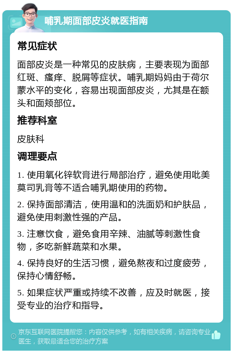 哺乳期面部皮炎就医指南 常见症状 面部皮炎是一种常见的皮肤病，主要表现为面部红斑、瘙痒、脱屑等症状。哺乳期妈妈由于荷尔蒙水平的变化，容易出现面部皮炎，尤其是在额头和面颊部位。 推荐科室 皮肤科 调理要点 1. 使用氧化锌软膏进行局部治疗，避免使用吡美莫司乳膏等不适合哺乳期使用的药物。 2. 保持面部清洁，使用温和的洗面奶和护肤品，避免使用刺激性强的产品。 3. 注意饮食，避免食用辛辣、油腻等刺激性食物，多吃新鲜蔬菜和水果。 4. 保持良好的生活习惯，避免熬夜和过度疲劳，保持心情舒畅。 5. 如果症状严重或持续不改善，应及时就医，接受专业的治疗和指导。