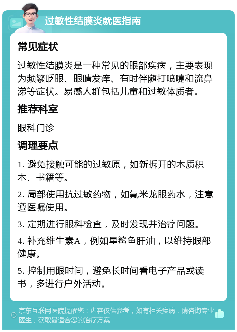 过敏性结膜炎就医指南 常见症状 过敏性结膜炎是一种常见的眼部疾病，主要表现为频繁眨眼、眼睛发痒、有时伴随打喷嚏和流鼻涕等症状。易感人群包括儿童和过敏体质者。 推荐科室 眼科门诊 调理要点 1. 避免接触可能的过敏原，如新拆开的木质积木、书籍等。 2. 局部使用抗过敏药物，如氟米龙眼药水，注意遵医嘱使用。 3. 定期进行眼科检查，及时发现并治疗问题。 4. 补充维生素A，例如星鲨鱼肝油，以维持眼部健康。 5. 控制用眼时间，避免长时间看电子产品或读书，多进行户外活动。