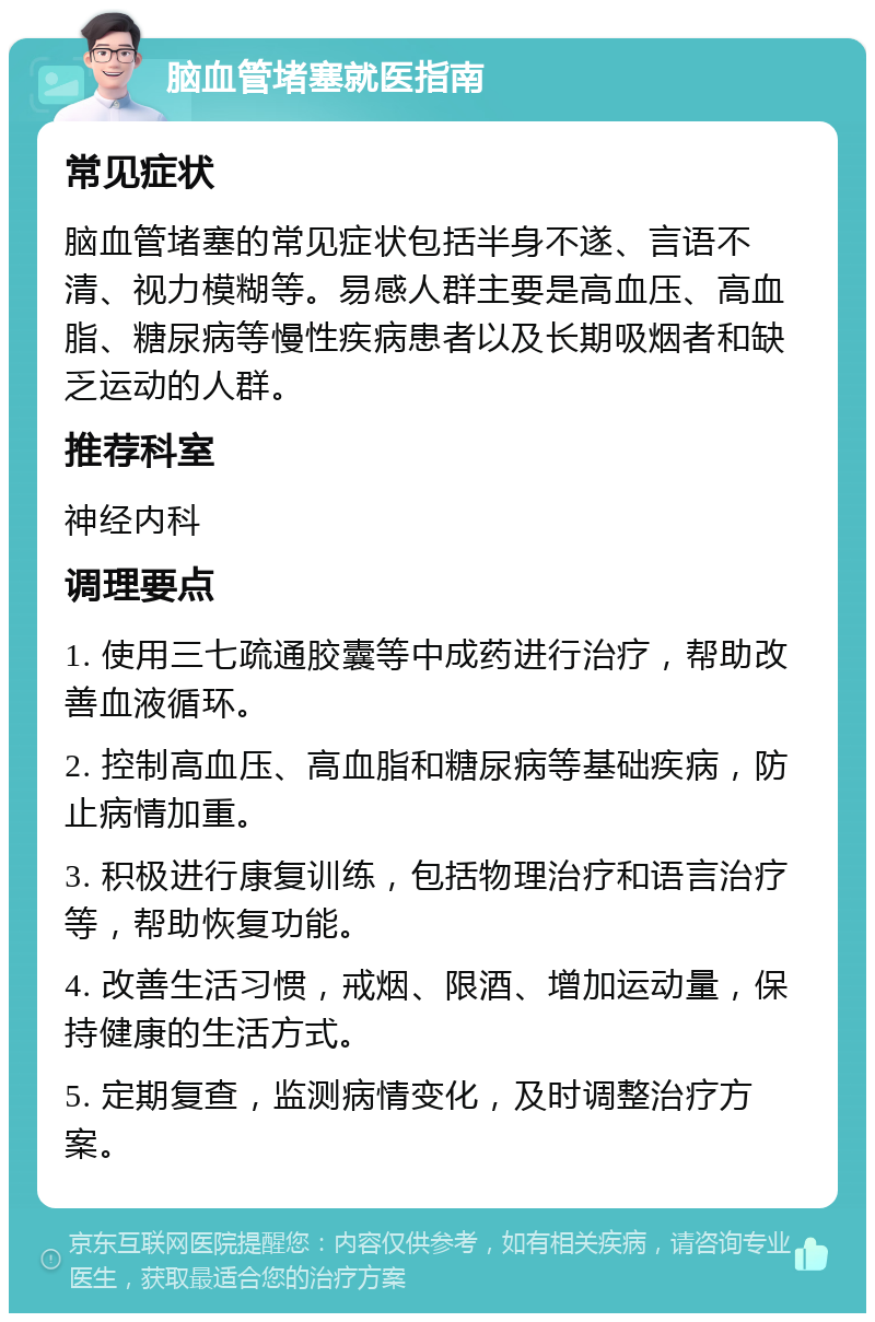 脑血管堵塞就医指南 常见症状 脑血管堵塞的常见症状包括半身不遂、言语不清、视力模糊等。易感人群主要是高血压、高血脂、糖尿病等慢性疾病患者以及长期吸烟者和缺乏运动的人群。 推荐科室 神经内科 调理要点 1. 使用三七疏通胶囊等中成药进行治疗，帮助改善血液循环。 2. 控制高血压、高血脂和糖尿病等基础疾病，防止病情加重。 3. 积极进行康复训练，包括物理治疗和语言治疗等，帮助恢复功能。 4. 改善生活习惯，戒烟、限酒、增加运动量，保持健康的生活方式。 5. 定期复查，监测病情变化，及时调整治疗方案。