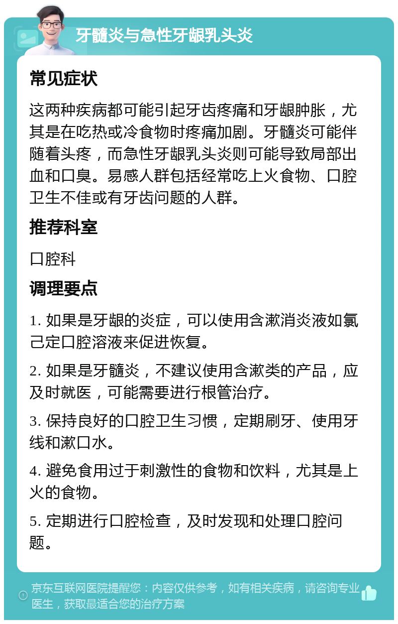 牙髓炎与急性牙龈乳头炎 常见症状 这两种疾病都可能引起牙齿疼痛和牙龈肿胀，尤其是在吃热或冷食物时疼痛加剧。牙髓炎可能伴随着头疼，而急性牙龈乳头炎则可能导致局部出血和口臭。易感人群包括经常吃上火食物、口腔卫生不佳或有牙齿问题的人群。 推荐科室 口腔科 调理要点 1. 如果是牙龈的炎症，可以使用含漱消炎液如氯己定口腔溶液来促进恢复。 2. 如果是牙髓炎，不建议使用含漱类的产品，应及时就医，可能需要进行根管治疗。 3. 保持良好的口腔卫生习惯，定期刷牙、使用牙线和漱口水。 4. 避免食用过于刺激性的食物和饮料，尤其是上火的食物。 5. 定期进行口腔检查，及时发现和处理口腔问题。