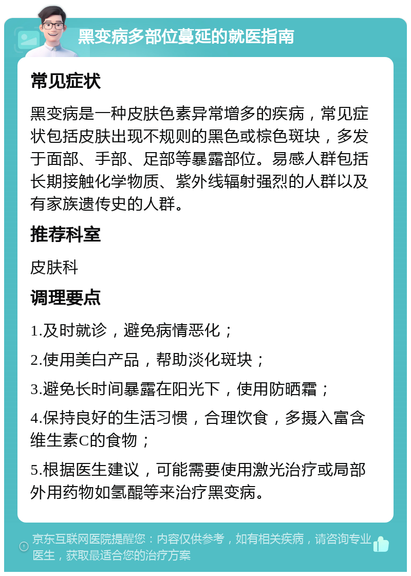 黑变病多部位蔓延的就医指南 常见症状 黑变病是一种皮肤色素异常增多的疾病，常见症状包括皮肤出现不规则的黑色或棕色斑块，多发于面部、手部、足部等暴露部位。易感人群包括长期接触化学物质、紫外线辐射强烈的人群以及有家族遗传史的人群。 推荐科室 皮肤科 调理要点 1.及时就诊，避免病情恶化； 2.使用美白产品，帮助淡化斑块； 3.避免长时间暴露在阳光下，使用防晒霜； 4.保持良好的生活习惯，合理饮食，多摄入富含维生素C的食物； 5.根据医生建议，可能需要使用激光治疗或局部外用药物如氢醌等来治疗黑变病。