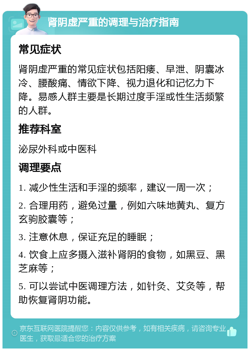 肾阴虚严重的调理与治疗指南 常见症状 肾阴虚严重的常见症状包括阳痿、早泄、阴囊冰冷、腰酸痛、情欲下降、视力退化和记忆力下降。易感人群主要是长期过度手淫或性生活频繁的人群。 推荐科室 泌尿外科或中医科 调理要点 1. 减少性生活和手淫的频率，建议一周一次； 2. 合理用药，避免过量，例如六味地黄丸、复方玄驹胶囊等； 3. 注意休息，保证充足的睡眠； 4. 饮食上应多摄入滋补肾阴的食物，如黑豆、黑芝麻等； 5. 可以尝试中医调理方法，如针灸、艾灸等，帮助恢复肾阴功能。