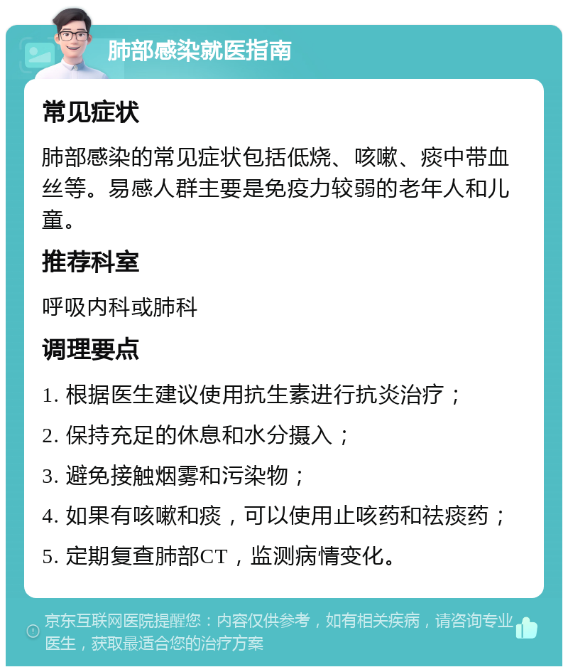 肺部感染就医指南 常见症状 肺部感染的常见症状包括低烧、咳嗽、痰中带血丝等。易感人群主要是免疫力较弱的老年人和儿童。 推荐科室 呼吸内科或肺科 调理要点 1. 根据医生建议使用抗生素进行抗炎治疗； 2. 保持充足的休息和水分摄入； 3. 避免接触烟雾和污染物； 4. 如果有咳嗽和痰，可以使用止咳药和祛痰药； 5. 定期复查肺部CT，监测病情变化。