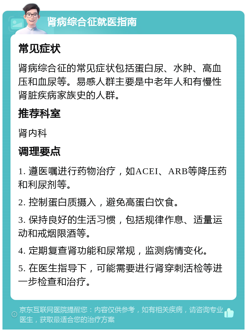 肾病综合征就医指南 常见症状 肾病综合征的常见症状包括蛋白尿、水肿、高血压和血尿等。易感人群主要是中老年人和有慢性肾脏疾病家族史的人群。 推荐科室 肾内科 调理要点 1. 遵医嘱进行药物治疗，如ACEI、ARB等降压药和利尿剂等。 2. 控制蛋白质摄入，避免高蛋白饮食。 3. 保持良好的生活习惯，包括规律作息、适量运动和戒烟限酒等。 4. 定期复查肾功能和尿常规，监测病情变化。 5. 在医生指导下，可能需要进行肾穿刺活检等进一步检查和治疗。