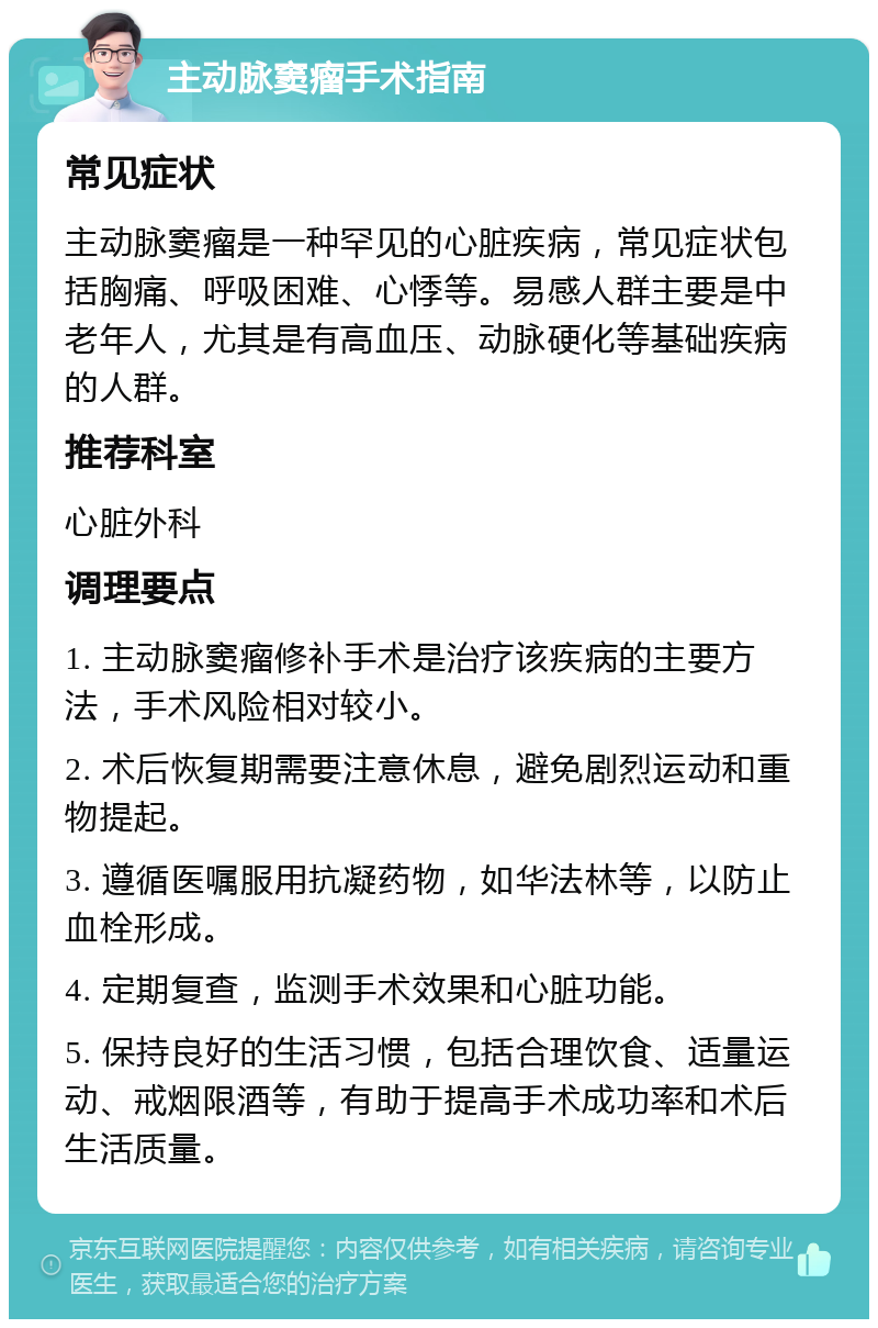 主动脉窦瘤手术指南 常见症状 主动脉窦瘤是一种罕见的心脏疾病，常见症状包括胸痛、呼吸困难、心悸等。易感人群主要是中老年人，尤其是有高血压、动脉硬化等基础疾病的人群。 推荐科室 心脏外科 调理要点 1. 主动脉窦瘤修补手术是治疗该疾病的主要方法，手术风险相对较小。 2. 术后恢复期需要注意休息，避免剧烈运动和重物提起。 3. 遵循医嘱服用抗凝药物，如华法林等，以防止血栓形成。 4. 定期复查，监测手术效果和心脏功能。 5. 保持良好的生活习惯，包括合理饮食、适量运动、戒烟限酒等，有助于提高手术成功率和术后生活质量。