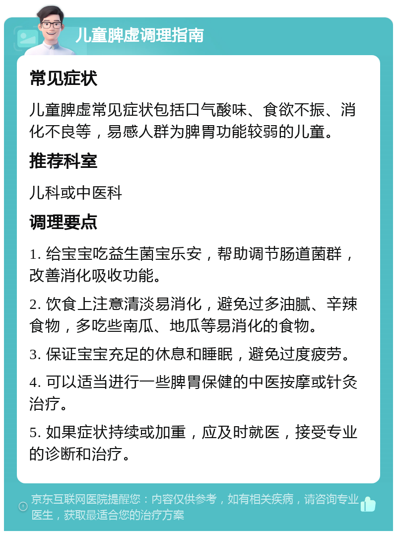 儿童脾虚调理指南 常见症状 儿童脾虚常见症状包括口气酸味、食欲不振、消化不良等，易感人群为脾胃功能较弱的儿童。 推荐科室 儿科或中医科 调理要点 1. 给宝宝吃益生菌宝乐安，帮助调节肠道菌群，改善消化吸收功能。 2. 饮食上注意清淡易消化，避免过多油腻、辛辣食物，多吃些南瓜、地瓜等易消化的食物。 3. 保证宝宝充足的休息和睡眠，避免过度疲劳。 4. 可以适当进行一些脾胃保健的中医按摩或针灸治疗。 5. 如果症状持续或加重，应及时就医，接受专业的诊断和治疗。