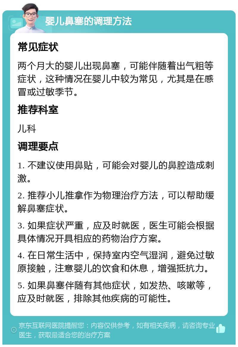 婴儿鼻塞的调理方法 常见症状 两个月大的婴儿出现鼻塞，可能伴随着出气粗等症状，这种情况在婴儿中较为常见，尤其是在感冒或过敏季节。 推荐科室 儿科 调理要点 1. 不建议使用鼻贴，可能会对婴儿的鼻腔造成刺激。 2. 推荐小儿推拿作为物理治疗方法，可以帮助缓解鼻塞症状。 3. 如果症状严重，应及时就医，医生可能会根据具体情况开具相应的药物治疗方案。 4. 在日常生活中，保持室内空气湿润，避免过敏原接触，注意婴儿的饮食和休息，增强抵抗力。 5. 如果鼻塞伴随有其他症状，如发热、咳嗽等，应及时就医，排除其他疾病的可能性。