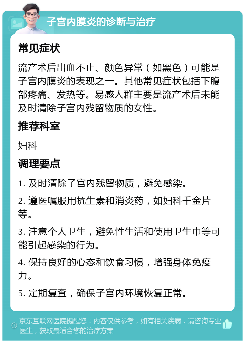 子宫内膜炎的诊断与治疗 常见症状 流产术后出血不止、颜色异常（如黑色）可能是子宫内膜炎的表现之一。其他常见症状包括下腹部疼痛、发热等。易感人群主要是流产术后未能及时清除子宫内残留物质的女性。 推荐科室 妇科 调理要点 1. 及时清除子宫内残留物质，避免感染。 2. 遵医嘱服用抗生素和消炎药，如妇科千金片等。 3. 注意个人卫生，避免性生活和使用卫生巾等可能引起感染的行为。 4. 保持良好的心态和饮食习惯，增强身体免疫力。 5. 定期复查，确保子宫内环境恢复正常。