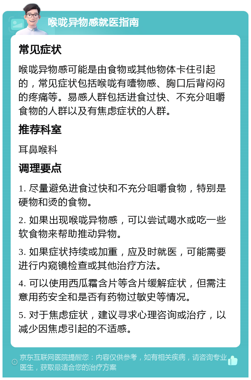 喉咙异物感就医指南 常见症状 喉咙异物感可能是由食物或其他物体卡住引起的，常见症状包括喉咙有噎物感、胸口后背闷闷的疼痛等。易感人群包括进食过快、不充分咀嚼食物的人群以及有焦虑症状的人群。 推荐科室 耳鼻喉科 调理要点 1. 尽量避免进食过快和不充分咀嚼食物，特别是硬物和烫的食物。 2. 如果出现喉咙异物感，可以尝试喝水或吃一些软食物来帮助推动异物。 3. 如果症状持续或加重，应及时就医，可能需要进行内窥镜检查或其他治疗方法。 4. 可以使用西瓜霜含片等含片缓解症状，但需注意用药安全和是否有药物过敏史等情况。 5. 对于焦虑症状，建议寻求心理咨询或治疗，以减少因焦虑引起的不适感。