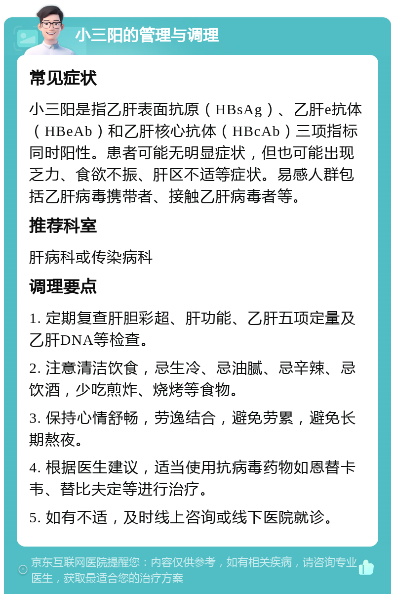 小三阳的管理与调理 常见症状 小三阳是指乙肝表面抗原（HBsAg）、乙肝e抗体（HBeAb）和乙肝核心抗体（HBcAb）三项指标同时阳性。患者可能无明显症状，但也可能出现乏力、食欲不振、肝区不适等症状。易感人群包括乙肝病毒携带者、接触乙肝病毒者等。 推荐科室 肝病科或传染病科 调理要点 1. 定期复查肝胆彩超、肝功能、乙肝五项定量及乙肝DNA等检查。 2. 注意清洁饮食，忌生冷、忌油腻、忌辛辣、忌饮酒，少吃煎炸、烧烤等食物。 3. 保持心情舒畅，劳逸结合，避免劳累，避免长期熬夜。 4. 根据医生建议，适当使用抗病毒药物如恩替卡韦、替比夫定等进行治疗。 5. 如有不适，及时线上咨询或线下医院就诊。