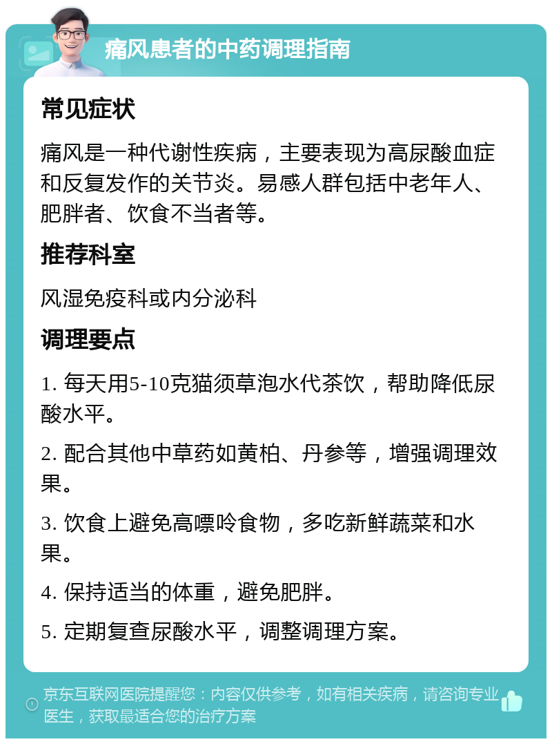 痛风患者的中药调理指南 常见症状 痛风是一种代谢性疾病，主要表现为高尿酸血症和反复发作的关节炎。易感人群包括中老年人、肥胖者、饮食不当者等。 推荐科室 风湿免疫科或内分泌科 调理要点 1. 每天用5-10克猫须草泡水代茶饮，帮助降低尿酸水平。 2. 配合其他中草药如黄柏、丹参等，增强调理效果。 3. 饮食上避免高嘌呤食物，多吃新鲜蔬菜和水果。 4. 保持适当的体重，避免肥胖。 5. 定期复查尿酸水平，调整调理方案。