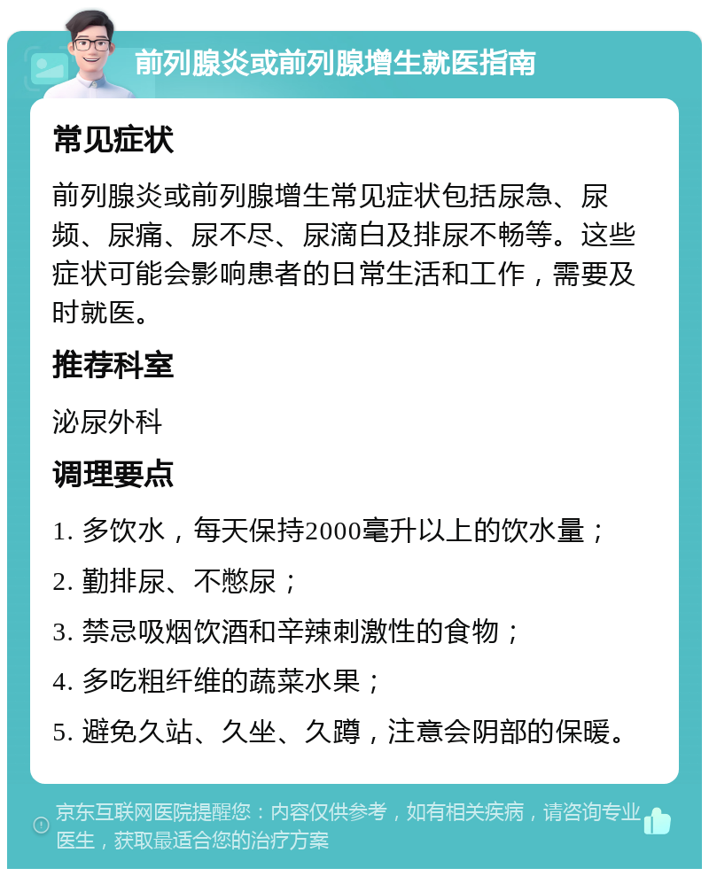 前列腺炎或前列腺增生就医指南 常见症状 前列腺炎或前列腺增生常见症状包括尿急、尿频、尿痛、尿不尽、尿滴白及排尿不畅等。这些症状可能会影响患者的日常生活和工作，需要及时就医。 推荐科室 泌尿外科 调理要点 1. 多饮水，每天保持2000毫升以上的饮水量； 2. 勤排尿、不憋尿； 3. 禁忌吸烟饮酒和辛辣刺激性的食物； 4. 多吃粗纤维的蔬菜水果； 5. 避免久站、久坐、久蹲，注意会阴部的保暖。