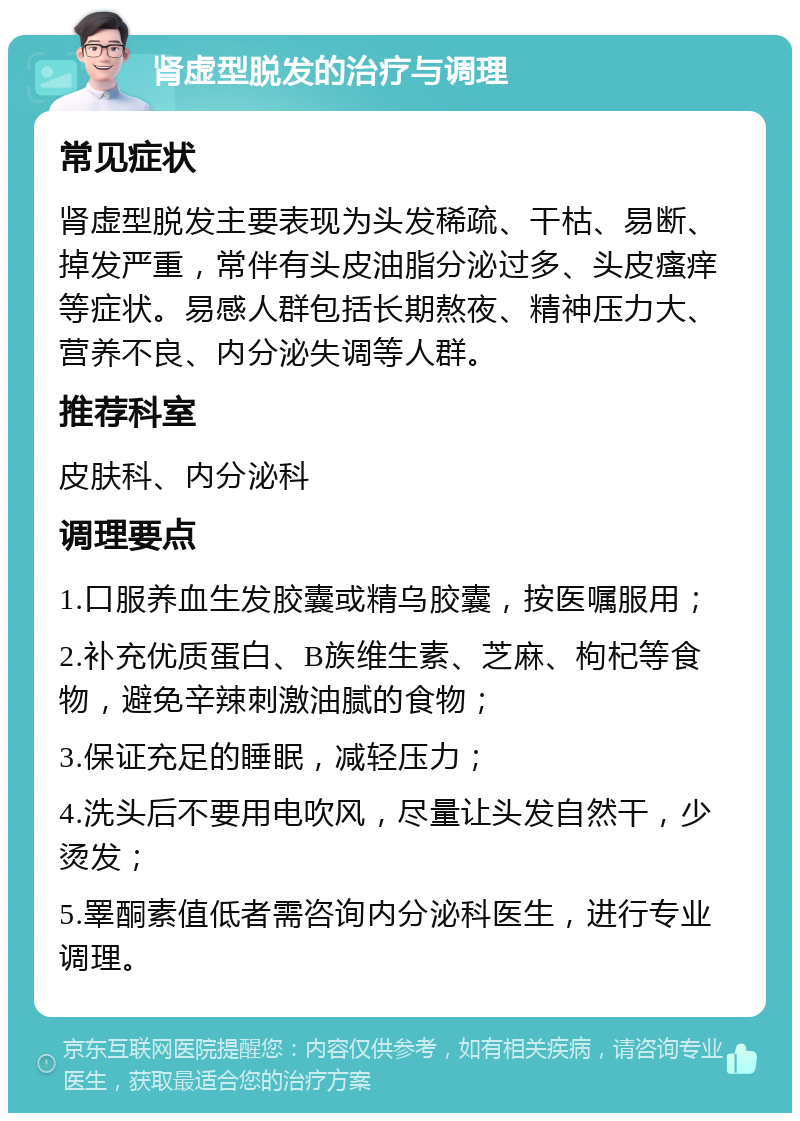 肾虚型脱发的治疗与调理 常见症状 肾虚型脱发主要表现为头发稀疏、干枯、易断、掉发严重，常伴有头皮油脂分泌过多、头皮瘙痒等症状。易感人群包括长期熬夜、精神压力大、营养不良、内分泌失调等人群。 推荐科室 皮肤科、内分泌科 调理要点 1.口服养血生发胶囊或精乌胶囊，按医嘱服用； 2.补充优质蛋白、B族维生素、芝麻、枸杞等食物，避免辛辣刺激油腻的食物； 3.保证充足的睡眠，减轻压力； 4.洗头后不要用电吹风，尽量让头发自然干，少烫发； 5.睪酮素值低者需咨询内分泌科医生，进行专业调理。