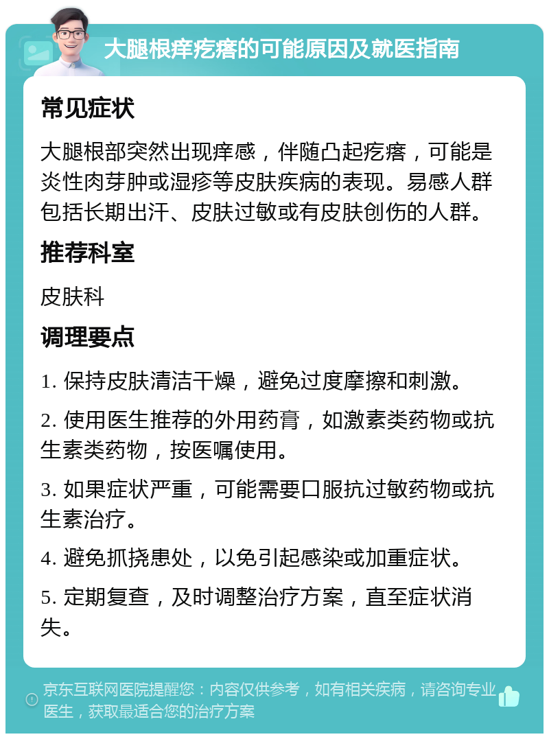 大腿根痒疙瘩的可能原因及就医指南 常见症状 大腿根部突然出现痒感，伴随凸起疙瘩，可能是炎性肉芽肿或湿疹等皮肤疾病的表现。易感人群包括长期出汗、皮肤过敏或有皮肤创伤的人群。 推荐科室 皮肤科 调理要点 1. 保持皮肤清洁干燥，避免过度摩擦和刺激。 2. 使用医生推荐的外用药膏，如激素类药物或抗生素类药物，按医嘱使用。 3. 如果症状严重，可能需要口服抗过敏药物或抗生素治疗。 4. 避免抓挠患处，以免引起感染或加重症状。 5. 定期复查，及时调整治疗方案，直至症状消失。