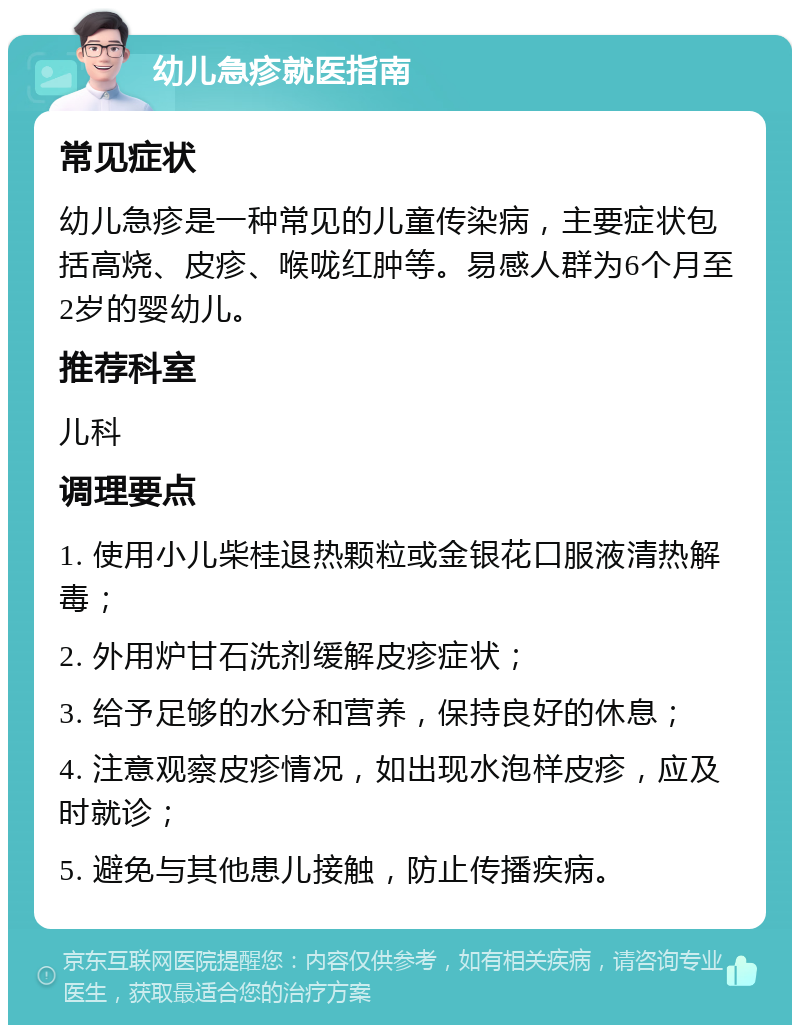 幼儿急疹就医指南 常见症状 幼儿急疹是一种常见的儿童传染病，主要症状包括高烧、皮疹、喉咙红肿等。易感人群为6个月至2岁的婴幼儿。 推荐科室 儿科 调理要点 1. 使用小儿柴桂退热颗粒或金银花口服液清热解毒； 2. 外用炉甘石洗剂缓解皮疹症状； 3. 给予足够的水分和营养，保持良好的休息； 4. 注意观察皮疹情况，如出现水泡样皮疹，应及时就诊； 5. 避免与其他患儿接触，防止传播疾病。