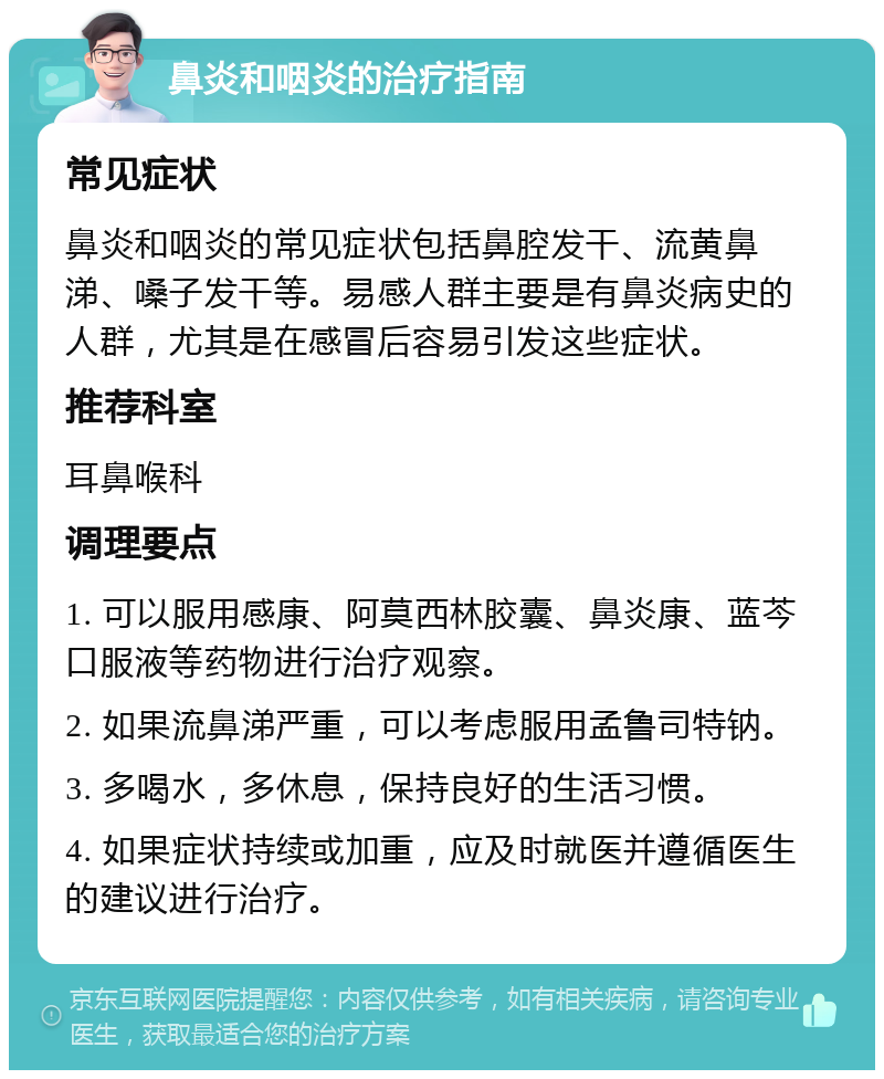 鼻炎和咽炎的治疗指南 常见症状 鼻炎和咽炎的常见症状包括鼻腔发干、流黄鼻涕、嗓子发干等。易感人群主要是有鼻炎病史的人群，尤其是在感冒后容易引发这些症状。 推荐科室 耳鼻喉科 调理要点 1. 可以服用感康、阿莫西林胶囊、鼻炎康、蓝芩口服液等药物进行治疗观察。 2. 如果流鼻涕严重，可以考虑服用孟鲁司特钠。 3. 多喝水，多休息，保持良好的生活习惯。 4. 如果症状持续或加重，应及时就医并遵循医生的建议进行治疗。