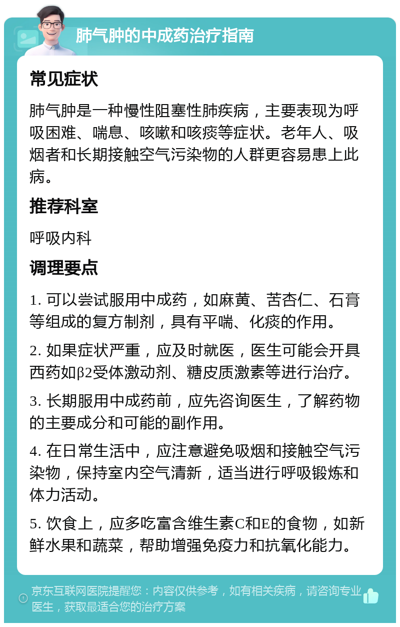 肺气肿的中成药治疗指南 常见症状 肺气肿是一种慢性阻塞性肺疾病，主要表现为呼吸困难、喘息、咳嗽和咳痰等症状。老年人、吸烟者和长期接触空气污染物的人群更容易患上此病。 推荐科室 呼吸内科 调理要点 1. 可以尝试服用中成药，如麻黄、苦杏仁、石膏等组成的复方制剂，具有平喘、化痰的作用。 2. 如果症状严重，应及时就医，医生可能会开具西药如β2受体激动剂、糖皮质激素等进行治疗。 3. 长期服用中成药前，应先咨询医生，了解药物的主要成分和可能的副作用。 4. 在日常生活中，应注意避免吸烟和接触空气污染物，保持室内空气清新，适当进行呼吸锻炼和体力活动。 5. 饮食上，应多吃富含维生素C和E的食物，如新鲜水果和蔬菜，帮助增强免疫力和抗氧化能力。