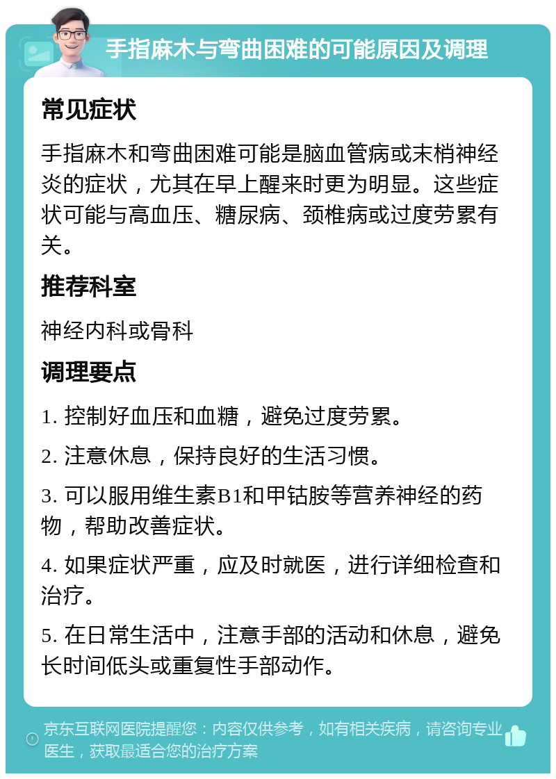 手指麻木与弯曲困难的可能原因及调理 常见症状 手指麻木和弯曲困难可能是脑血管病或末梢神经炎的症状，尤其在早上醒来时更为明显。这些症状可能与高血压、糖尿病、颈椎病或过度劳累有关。 推荐科室 神经内科或骨科 调理要点 1. 控制好血压和血糖，避免过度劳累。 2. 注意休息，保持良好的生活习惯。 3. 可以服用维生素B1和甲钴胺等营养神经的药物，帮助改善症状。 4. 如果症状严重，应及时就医，进行详细检查和治疗。 5. 在日常生活中，注意手部的活动和休息，避免长时间低头或重复性手部动作。