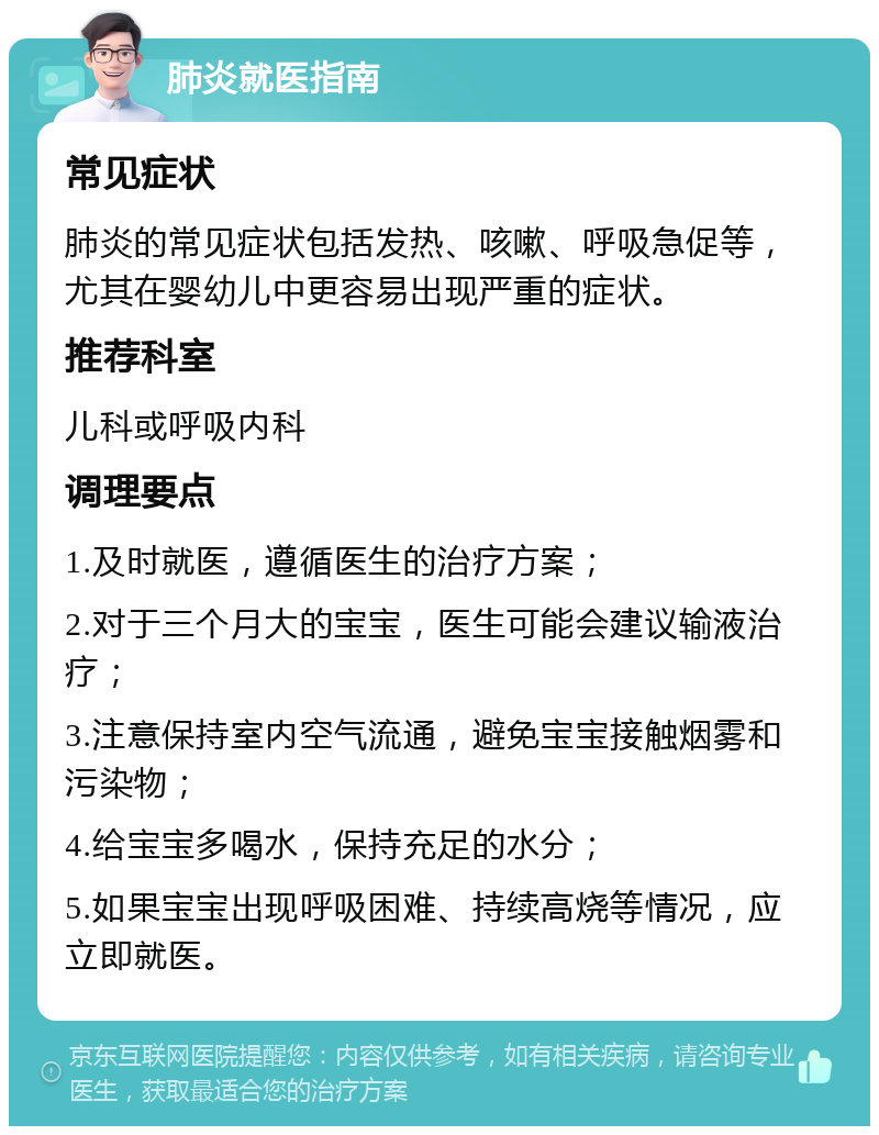 肺炎就医指南 常见症状 肺炎的常见症状包括发热、咳嗽、呼吸急促等，尤其在婴幼儿中更容易出现严重的症状。 推荐科室 儿科或呼吸内科 调理要点 1.及时就医，遵循医生的治疗方案； 2.对于三个月大的宝宝，医生可能会建议输液治疗； 3.注意保持室内空气流通，避免宝宝接触烟雾和污染物； 4.给宝宝多喝水，保持充足的水分； 5.如果宝宝出现呼吸困难、持续高烧等情况，应立即就医。