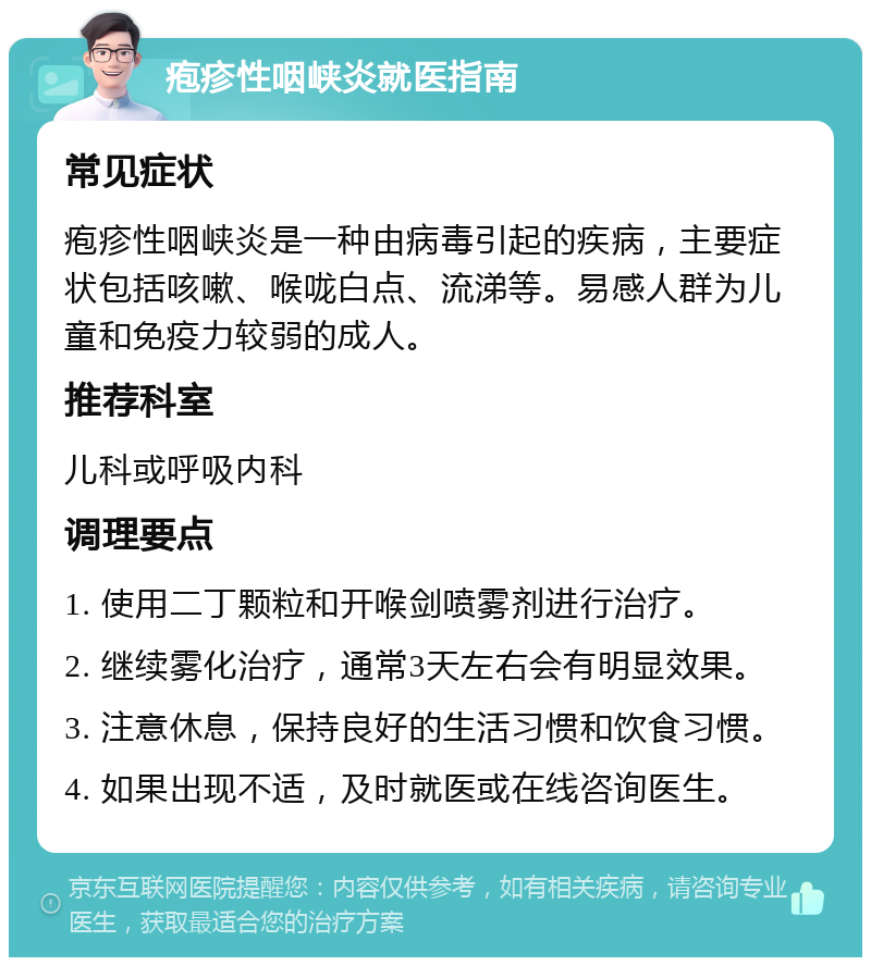 疱疹性咽峡炎就医指南 常见症状 疱疹性咽峡炎是一种由病毒引起的疾病，主要症状包括咳嗽、喉咙白点、流涕等。易感人群为儿童和免疫力较弱的成人。 推荐科室 儿科或呼吸内科 调理要点 1. 使用二丁颗粒和开喉剑喷雾剂进行治疗。 2. 继续雾化治疗，通常3天左右会有明显效果。 3. 注意休息，保持良好的生活习惯和饮食习惯。 4. 如果出现不适，及时就医或在线咨询医生。