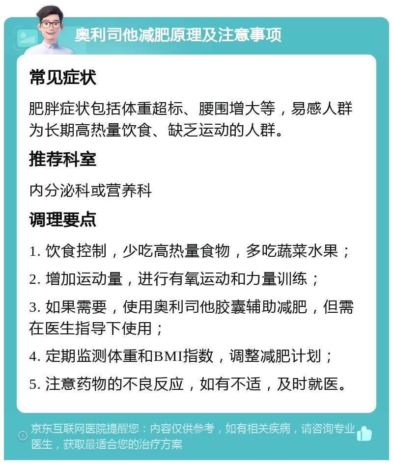 奥利司他减肥原理及注意事项 常见症状 肥胖症状包括体重超标、腰围增大等，易感人群为长期高热量饮食、缺乏运动的人群。 推荐科室 内分泌科或营养科 调理要点 1. 饮食控制，少吃高热量食物，多吃蔬菜水果； 2. 增加运动量，进行有氧运动和力量训练； 3. 如果需要，使用奥利司他胶囊辅助减肥，但需在医生指导下使用； 4. 定期监测体重和BMI指数，调整减肥计划； 5. 注意药物的不良反应，如有不适，及时就医。