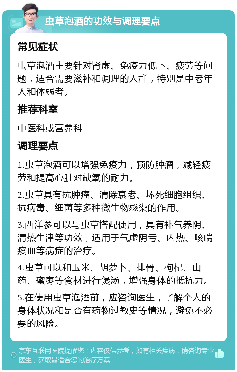 虫草泡酒的功效与调理要点 常见症状 虫草泡酒主要针对肾虚、免疫力低下、疲劳等问题，适合需要滋补和调理的人群，特别是中老年人和体弱者。 推荐科室 中医科或营养科 调理要点 1.虫草泡酒可以增强免疫力，预防肿瘤，减轻疲劳和提高心脏对缺氧的耐力。 2.虫草具有抗肿瘤、清除衰老、坏死细胞组织、抗病毒、细菌等多种微生物感染的作用。 3.西洋参可以与虫草搭配使用，具有补气养阴、清热生津等功效，适用于气虚阴亏、内热、咳喘痰血等病症的治疗。 4.虫草可以和玉米、胡萝卜、排骨、枸杞、山药、蜜枣等食材进行煲汤，增强身体的抵抗力。 5.在使用虫草泡酒前，应咨询医生，了解个人的身体状况和是否有药物过敏史等情况，避免不必要的风险。